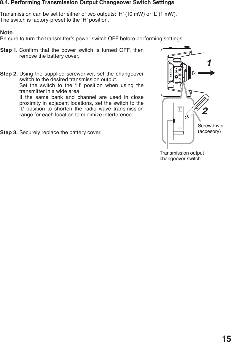 158.4. Performing Transmission Output Changeover Switch SettingsTransmissioncanbesetforeitheroftwooutputs:‘H’(10mW)or‘L’(1mW).Theswitchisfactory-presettothe‘H’position.NoteBe sure to turn the transmitter’s power switch OFF before performing settings.  Step 1. Conrm that the power switch is turned OFF, thenremove the battery cover.  Step 2. Using the supplied screwdriver, set the changeover switch to the desired transmission output. Set the switch to the ‘H’ position when using thetransmitter in a wide area. If the same bank and channel are used in close proximity in adjacent locations, set the switch to the ‘L’ position to shorten the radio wave transmission range for each location to minimize interference.  Step 3. Securely replace the battery cover. HLHLScrewdriver(accesory)Transmission output changeover switch12