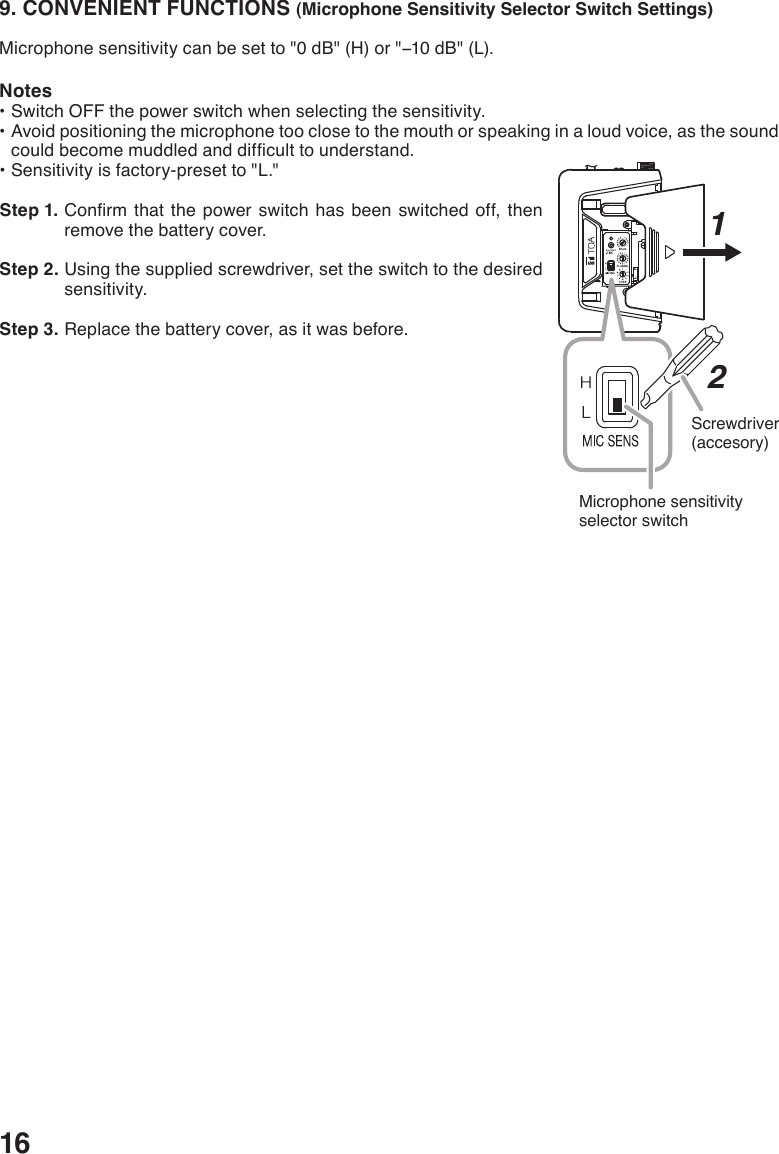 169. CONVENIENT FUNCTIONS (Microphone Sensitivity Selector Switch Settings)Microphonesensitivitycanbesetto&quot;0dB&quot;(H)or&quot;−10dB&quot;(L).Notes•SwitchOFFthepowerswitchwhenselectingthesensitivity.•Avoidpositioningthemicrophonetooclosetothemouthorspeakinginaloudvoice,asthesoundcouldbecomemuddledanddifculttounderstand.•Sensitivityisfactory-presetto&quot;L.&quot; Step 1. Conrm thatthepowerswitchhasbeenswitchedoff,thenremove the battery cover.  Step 2. Using the supplied screwdriver, set the switch to the desired sensitivity. Step 3. Replace the battery cover, as it was before.HL1Microphone sensitivity selector switch2Screwdriver(accesory)