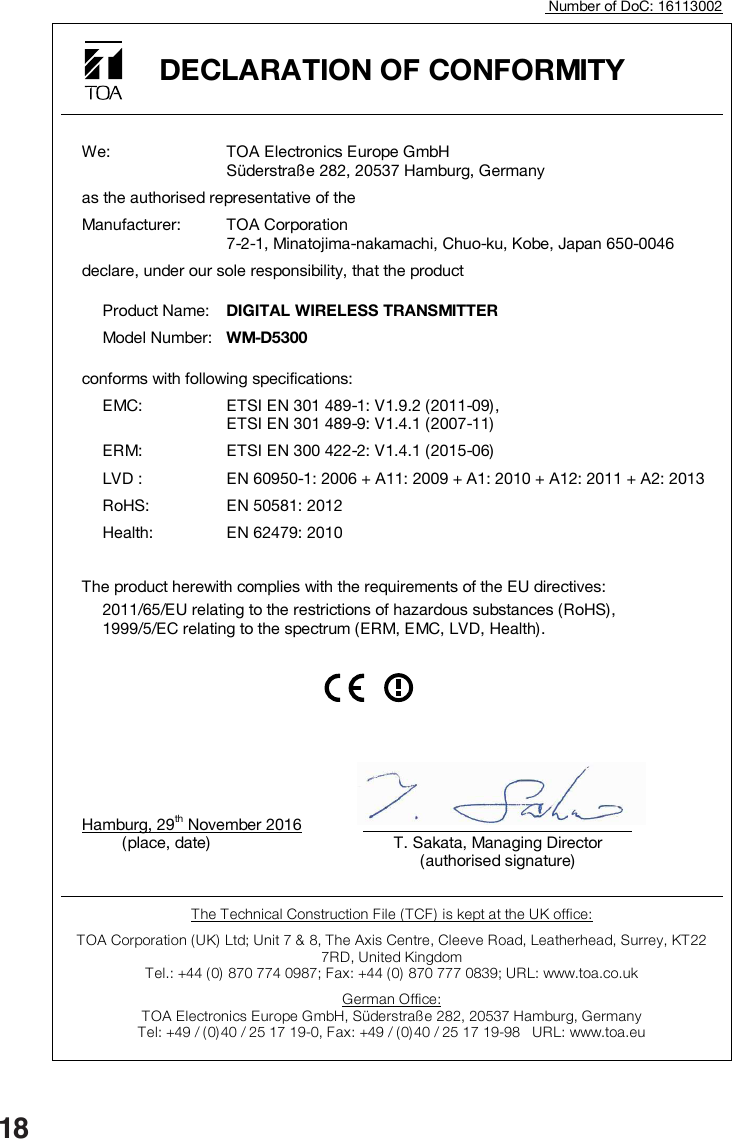 18                                    Number of DoC: 16113002  DECLARATION OF CONFORMITY       We:  TOA Electronics Europe GmbH Süderstraße 282, 20537 Hamburg, Germany   as the authorised representative of the   Manufacturer:  TOA Corporation 7-2-1, Minatojima-nakamachi, Chuo-ku, Kobe, Japan 650-0046   declare, under our sole responsibility, that the product     Product Name:  DIGITAL WIRELESS TRANSMITTER     Model Number:  WM-D5300   conforms with following specifications:    EMC:  ETSI EN 301 489-1: V1.9.2 (2011-09), ETSI EN 301 489-9: V1.4.1 (2007-11)   ERM:  ETSI EN 300 422-2: V1.4.1 (2015-06)   LVD :  EN 60950-1: 2006 + A11: 2009 + A1: 2010 + A12: 2011 + A2: 2013   RoHS:  EN 50581: 2012   Health:  EN 62479: 2010      The product herewith complies with the requirements of the EU directives:    2011/65/EU relating to the restrictions of hazardous substances (RoHS),   1999/5/EC relating to the spectrum (ERM, EMC, LVD, Health).              Hamburg, 29th November 2016                (place, date)          The Technical Construction File (TCF)  is kept at the UK office: TOA Corporation ( UK) Ltd; Unit 7 &amp; 8, The Axis Centre, Cleeve Road, Leatherhead, Surrey, KT22 7RD, United Kingdom  Tel.: +44 (0) 870 774 0987; Fax: +44 (0) 870 777 0839; URL: www.toa.co.uk German Office: TOA Electronics Europe GmbH, Süderstraße 282, 20537 Hamburg, Germany Tel: +49 / (0)40 / 25 17 19-0, Fax: +49 / ( 0)40 / 25 17 19-98   URL: www.toa.eu    T. Sakata, Managing Director (authorised signature)  