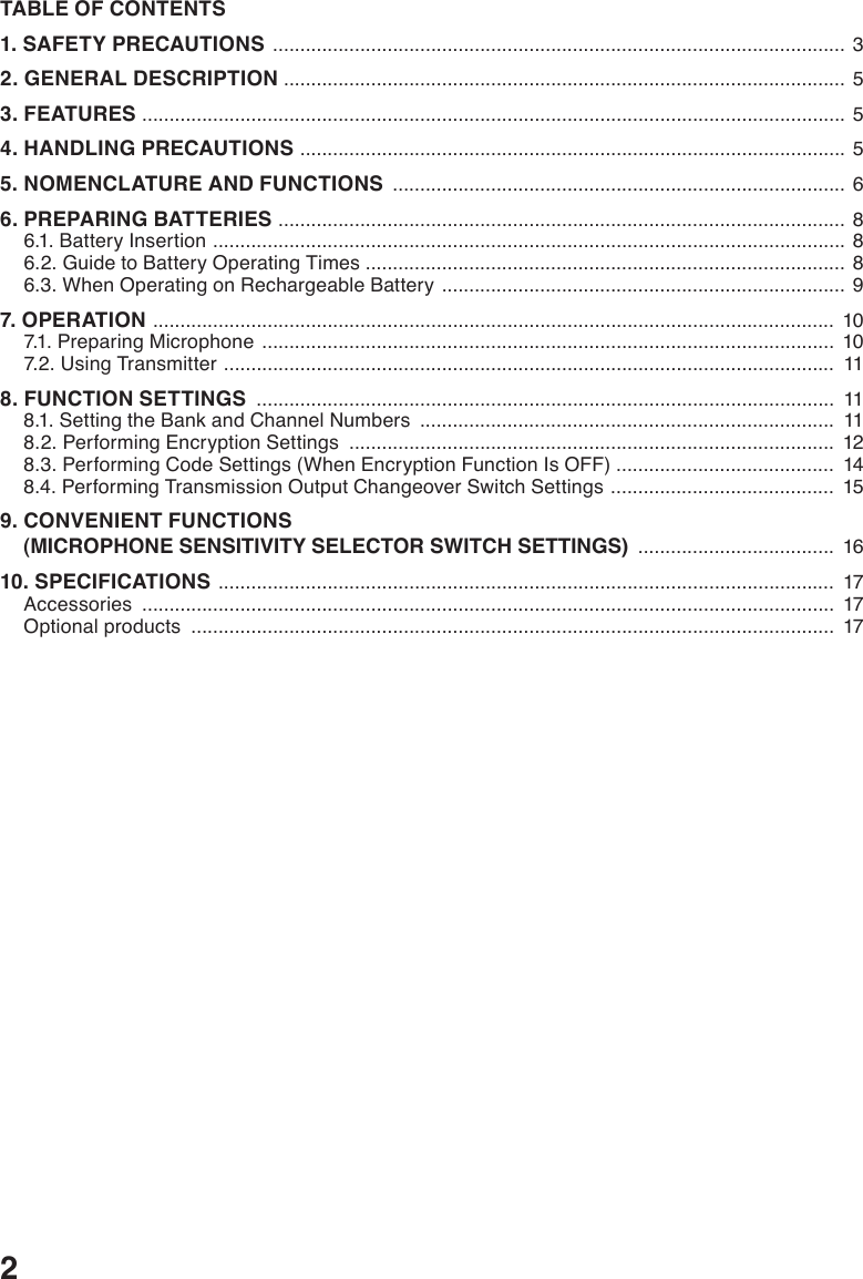 2TABLE OF CONTENTS1. SAFETY PRECAUTIONS  .........................................................................................................  32. GENERAL DESCRIPTION  ....................................................................................................... 53. FEATURES  ................................................................................................................................. 54. HANDLING PRECAUTIONS  .................................................................................................... 55. NOMENCLATURE AND FUNCTIONS  ................................................................................... 66. PREPARING BATTERIES  ........................................................................................................ 86.1. Battery Insertion  .................................................................................................................... 86.2. Guide to Battery Operating Times ........................................................................................ 86.3. When Operating on Rechargeable Battery  ..........................................................................  97. OPERATION  .............................................................................................................................  107.1. Preparing Microphone  .........................................................................................................  107.2. Using Transmitter  ................................................................................................................  118. FUNCTION SETTINGS  ..........................................................................................................  118.1. Setting the Bank and Channel Numbers  ............................................................................  118.2. Performing Encryption Settings  .........................................................................................  128.3. Performing Code Settings (When Encryption Function Is OFF) ........................................  148.4. Performing Transmission Output Changeover Switch Settings  .........................................  159. CONVENIENT FUNCTIONS     (MICROPHONE SENSITIVITY SELECTOR SWITCH SETTINGS)  ....................................  1610. SPECIFICATIONS  .................................................................................................................  17Accessories  ...............................................................................................................................  17Optional products  ......................................................................................................................  17