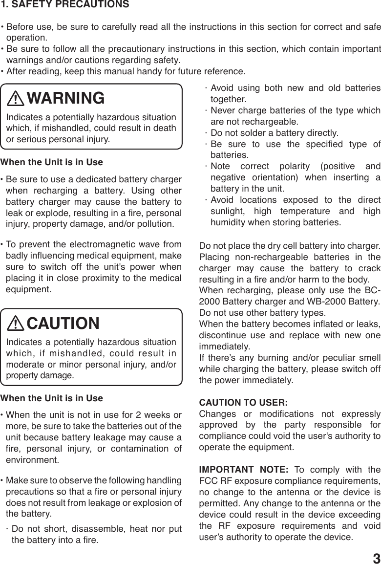 31. SAFETY PRECAUTIONS•Beforeuse,besuretocarefullyreadalltheinstructionsinthissectionforcorrectandsafeoperation.•Besuretofollowalltheprecautionaryinstructionsinthissection,whichcontainimportantwarnings and/or cautions regarding safety.•Afterreading,keepthismanualhandyforfuturereference.When the Unit is in Use •Besuretouseadedicatedbatterychargerwhen recharging a battery. Using other battery charger may cause the battery to leakorexplode,resultinginare,personalinjury, property damage, and/or pollution. •Topreventtheelectromagneticwavefrombadlyinuencingmedicalequipment,makesure to switch off the unit&apos;s power when placing it in close proximity to the medical equipment.When the Unit is in Use •Whentheunitisnotinusefor2weeksormore, be sure to take the batteries out of the unit because battery leakage may cause a re, personal injury, or contamination ofenvironment. •Makesuretoobservethefollowinghandlingprecautionssothatareorpersonalinjurydoes not result from leakage or explosion of the battery. · Do not short, disassemble, heat nor put thebatteryintoare.· Avoid using both new and old batteries together.· Never charge batteries of the type which are not rechargeable. · Do not solder a battery directly.·Be sure to use the specied type ofbatteries.· Note correct polarity (positive and negative orientation) when inserting a battery in the unit.· Avoid locations exposed to the direct sunlight, high temperature and high humidity when storing batteries.Do not place the dry cell battery into charger.Placing non-rechargeable batteries in the charger may cause the battery to crack resultinginareand/orharmtothebody.When recharging, please only use the BC-2000 Battery charger and WB-2000 Battery.Do not use other battery types.Whenthebatterybecomesinatedorleaks,discontinue use and replace with new one immediately.If there’s any burning and/or peculiar smell while charging the battery, please switch off the power immediately.CAUTION TO USER: Changes or modications not expresslyapproved by the party responsible for compliance could void the user&apos;s authority to operate the equipment.IMPORTANT NOTE: To comply with the FCC RF exposure compliance requirements, no change to the antenna or the device is permitted. Any change to the antenna or the device could result in the device exceeding the RF exposure requirements and void user’s authority to operate the device.Indicates a potentially hazardous situation which, if mishandled, could result in death or serious personal injury.WARNINGIndicates a potentially hazardous situation which, if mishandled, could result in moderate or minor personal injury, and/or property damage.CAUTION