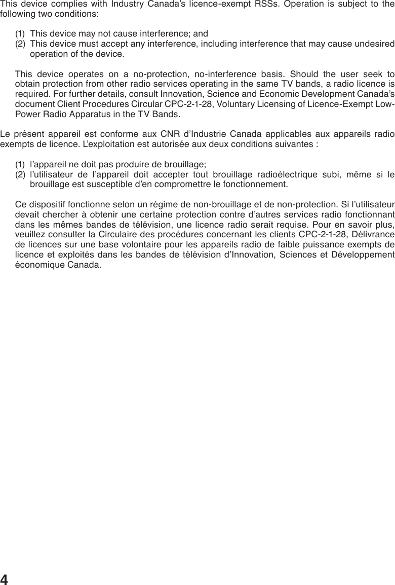 4This device complies with Industry Canada’s licence-exempt RSSs. Operation is subject to the following two conditions: (1)  This device may not cause interference; and (2)   This device must accept any interference, including interference that may cause undesired operation of the device.  This device operates on a no-protection, no-interference basis. Should the user seek to obtain protection from other radio services operating in the same TV bands, a radio licence is required. For further details, consult Innovation, Science and Economic Development Canada’s document Client Procedures Circular CPC-2-1-28, Voluntary Licensing of Licence-Exempt Low-Power Radio Apparatus in the TV Bands. Le présent appareil est conforme aux CNR d’Industrie Canada applicables aux appareils radio exempts de licence. L’exploitation est autorisée aux deux conditions suivantes : (1)  l’appareil ne doit pas produire de brouillage; (2)  l’utilisateur de l’appareil doit accepter tout brouillage radioélectrique subi, même si le brouillage est susceptible d’en compromettre le fonctionnement. Ce dispositif fonctionne selon un régime de non-brouillage et de non-protection. Si l’utilisateur devait chercher à obtenir une certaine protection contre d’autres services radio fonctionnant dans les mêmes bandes de télévision, une licence radio serait requise. Pour en savoir plus, veuillez consulter la Circulaire des procédures concernant les clients CPC-2-1-28, Délivrance de licences sur une base volontaire pour les appareils radio de faible puissance exempts de licence et exploités dans les bandes de télévision d’Innovation, Sciences et Développement économique Canada.