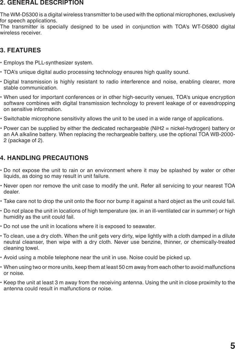 52. GENERAL DESCRIPTIONThe WM-D5300 is a digital wireless transmitter to be used with the optional microphones, exclusively for speech applications. The transmitter is specially designed to be used in conjunction with TOA&apos;s WT-D5800 digital wireless receiver.3. FEATURES•EmploysthePLL-synthesizersystem.•TOA&apos;suniquedigitalaudioprocessingtechnologyensureshighqualitysound.•Digital transmission is highly resistant to radio interference and noise, enabling clearer, morestable communication. •Whenusedforimportantconferencesorinotherhigh-securityvenues,TOA&apos;suniqueencryptionsoftware combines with digital transmission technology to prevent leakage of or eavesdropping on sensitive information. •Switchablemicrophonesensitivityallowstheunittobeusedinawiderangeofapplications.•Powercanbesuppliedbyeitherthededicatedrechargeable(NiH2=nickel-hydrogen)batteryoran AA alkaline battery. When replacing the rechargeable battery, use the optional TOA WB-2000-2 (package of 2).4. HANDLING PRECAUTIONS•Donotexposethe unitto rainor an environmentwhereitmaybe splashedby water or otherliquids, as doing so may result in unit failure.•Neveropennorremovetheunitcasetomodifytheunit.ReferallservicingtoyournearestTOAdealer.•Takecarenottodroptheunitontotheoornorbumpitagainstahardobjectastheunitcouldfail.•Donotplacetheunitinlocationsofhightemperature(ex.inanill-ventilatedcarinsummer)orhighhumidity as the unit could fail.•Donotusetheunitinlocationswhereitisexposedtoseawater.•Toclean,useadrycloth.Whentheunitgetsverydirty,wipelightlywithaclothdampedinadiluteneutral cleanser, then wipe with a dry cloth. Never use benzine, thinner, or chemically-treated cleaning towel.•Avoidusingamobiletelephoneneartheunitinuse.Noisecouldbepickedup.•Whenusingtwoormoreunits,keepthematleast50cmawayfromeachothertoavoidmalfunctionsor noise.•Keeptheunitatleast3mawayfromthereceivingantenna.Usingtheunitincloseproximitytotheantenna could result in malfunctions or noise.