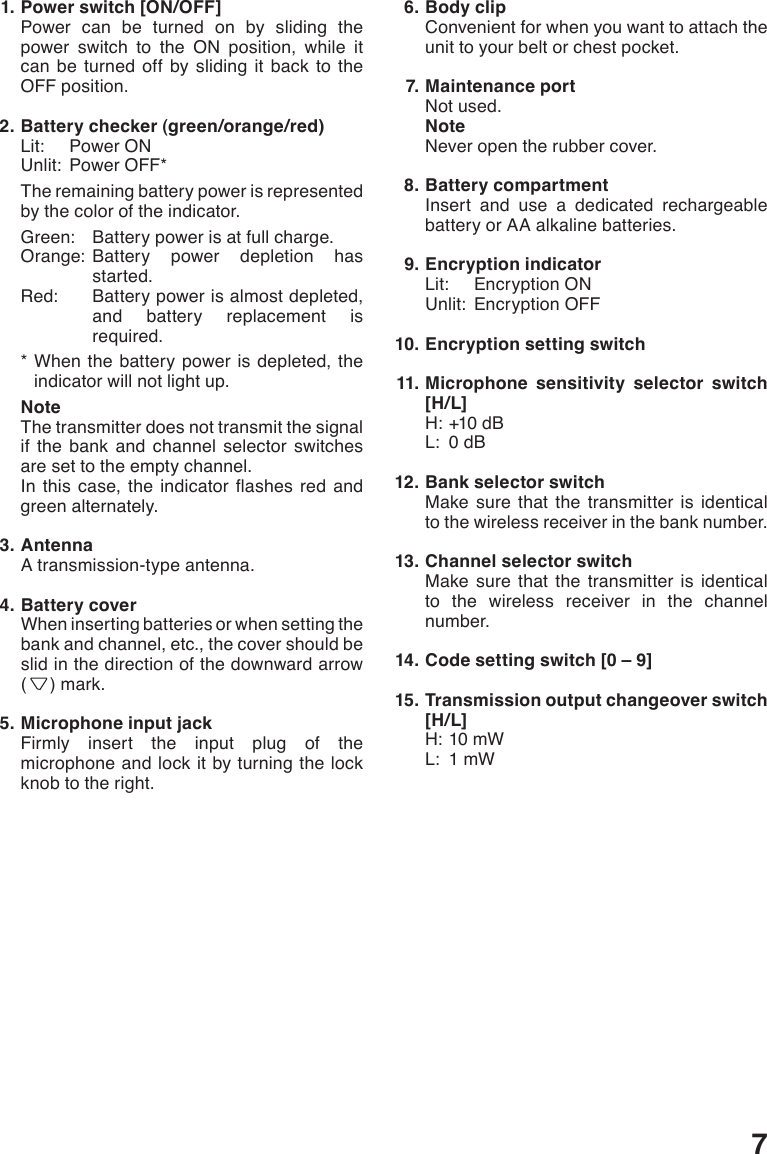 7  1. Power switch [ON/OFF]Power can be turned on by sliding the power switch to the ON position, while it can be turned off by sliding it back to the OFF position.  2. Battery checker (green/orange/red)Lit:  Power ONUnlit:  Power OFF*The remaining battery power is represented by the color of the indicator.Green:  Battery power is at full charge.Orange:  Battery power depletion has started.Red:   Battery power is almost depleted, and battery replacement is required.*  When the battery power is depleted, the indicator will not light up.NoteThe transmitter does not transmit the signal if the bank and channel selector switches are set to the empty channel.In this case, the indicator ashes red andgreen alternately.  3. AntennaA transmission-type antenna.  4. Battery coverWhen inserting batteries or when setting the bank and channel, etc., the cover should be slid in the direction of the downward arrow (   ) mark.  5. Microphone input jackFirmly insert the input plug of the microphone and lock it by turning the lock knob to the right.  6. Body clipConvenient for when you want to attach the unit to your belt or chest pocket.  7. Maintenance portNot used.NoteNever open the rubber cover.  8. Battery compartmentInsert and use a dedicated rechargeable battery or AA alkaline batteries.  9. Encryption indicatorLit:  Encryption ONUnlit:  Encryption OFF 10. Encryption setting switch 11. Microphone sensitivity selector switch [H/L]H:+10dBL:  0 dB 12. Bank selector switchMake sure that the transmitter is identical to the wireless receiver in the bank number. 13. Channel selector switchMake sure that the transmitter is identical to the wireless receiver in the channel number. 14. Code setting switch [0 – 9] 15. Transmission output changeover switch [H/L]H:10mWL:  1 mW
