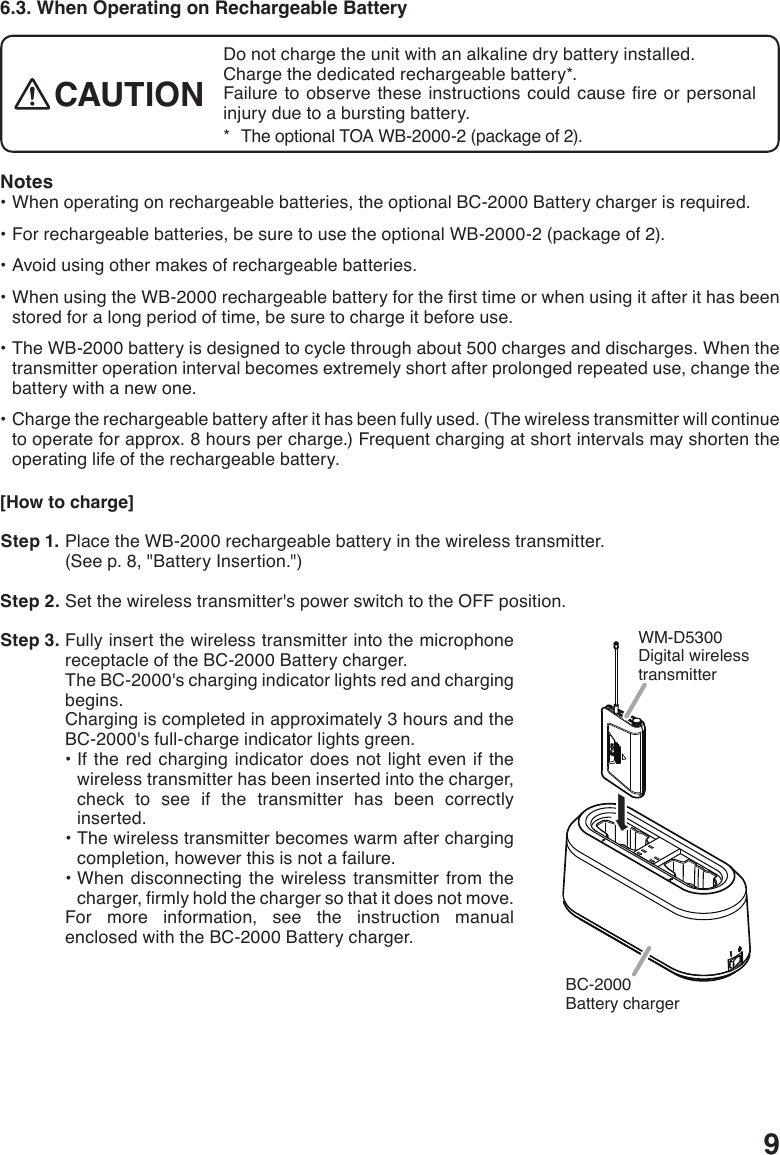 96.3. When Operating on Rechargeable BatteryDo not charge the unit with an alkaline dry battery installed. Charge the dedicated rechargeable battery*.Failure toobserve theseinstructionscouldcausereorpersonalinjury due to a bursting battery. *   The optional TOA WB-2000-2 (package of 2).CAUTIONNotes•Whenoperatingonrechargeablebatteries,theoptionalBC-2000Batterychargerisrequired.•Forrechargeablebatteries,besuretousetheoptionalWB-2000-2(packageof2).•Avoidusingothermakesofrechargeablebatteries.•WhenusingtheWB-2000rechargeablebatteryforthersttimeorwhenusingitafterithasbeenstored for a long period of time, be sure to charge it before use.•TheWB-2000batteryisdesignedtocyclethroughabout500chargesanddischarges.Whenthetransmitter operation interval becomes extremely short after prolonged repeated use, change the battery with a new one.•Chargetherechargeablebatteryafterithasbeenfullyused.(Thewirelesstransmitterwillcontinueto operate for approx. 8 hours per charge.) Frequent charging at short intervals may shorten the operating life of the rechargeable battery. [How to charge] Step 1. Place the WB-2000 rechargeable battery in the wireless transmitter.(See p. 8, &quot;Battery Insertion.&quot;) Step 2. Set the wireless transmitter&apos;s power switch to the OFF position. Step 3. Fully insert the wireless transmitter into the microphone receptacle of the BC-2000 Battery charger.The BC-2000&apos;s charging indicator lights red and charging begins.Charging is completed in approximately 3 hours and the BC-2000&apos;s full-charge indicator lights green.•Ifthered chargingindicator doesnotlightevenifthewireless transmitter has been inserted into the charger, check to see if the transmitter has been correctly inserted.•Thewirelesstransmitterbecomeswarmafterchargingcompletion, however this is not a failure.•Whendisconnectingthewirelesstransmitterfromthecharger,rmlyholdthechargersothatitdoesnotmove.For more information, see the instruction manual enclosed with the BC-2000 Battery charger.BC-2000Battery chargerWM-D5300Digital wireless transmitter