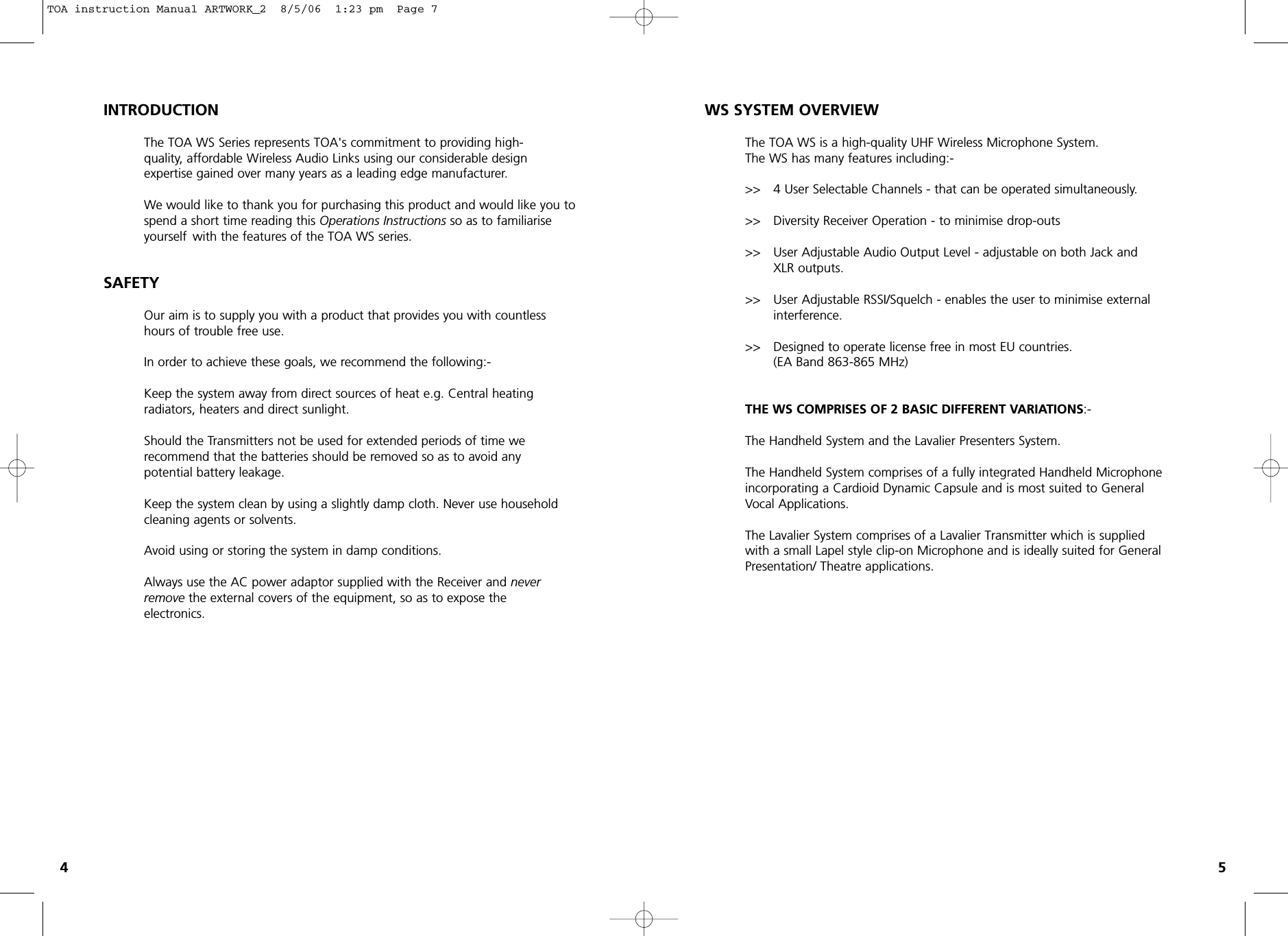 WS SYSTEM OVERVIEWThe TOA WS is a high-quality UHF Wireless Microphone System.The WS has many features including:-&gt;&gt; 4 User Selectable Channels - that can be operated simultaneously.&gt;&gt;  Diversity Receiver Operation - to minimise drop-outs&gt;&gt;  User Adjustable Audio Output Level - adjustable on both Jack and XLR outputs.&gt;&gt;  User Adjustable RSSI/Squelch - enables the user to minimise externalinterference.&gt;&gt; Designed to operate license free in most EU countries.(EA Band 863-865 MHz)THE WS COMPRISES OF 2 BASIC DIFFERENT VARIATIONS:- The Handheld System and the Lavalier Presenters System.The Handheld System comprises of a fully integrated Handheld Microphone incorporating a Cardioid Dynamic Capsule and is most suited to GeneralVocal Applications.The Lavalier System comprises of a Lavalier Transmitter which is supplied with a small Lapel style clip-on Microphone and is ideally suited for General Presentation/ Theatre applications.45INTRODUCTIONThe TOA WS Series represents TOA&apos;s commitment to providing high- quality, affordable Wireless Audio Links using our considerable design expertise gained over many years as a leading edge manufacturer.We would like to thank you for purchasing this product and would like you to spend a short time reading this Operations Instructions so as to familiarise yourself  with the features of the TOA WS series.SAFETYOur aim is to supply you with a product that provides you with countless hours of trouble free use.In order to achieve these goals, we recommend the following:-Keep the system away from direct sources of heat e.g. Central heating radiators, heaters and direct sunlight.Should the Transmitters not be used for extended periods of time we recommend that the batteries should be removed so as to avoid any potential battery leakage.Keep the system clean by using a slightly damp cloth. Never use household cleaning agents or solvents.Avoid using or storing the system in damp conditions.Always use the AC power adaptor supplied with the Receiver and never remove the external covers of the equipment, so as to expose the electronics. TOA instruction Manual ARTWORK_2  8/5/06  1:23 pm  Page 7