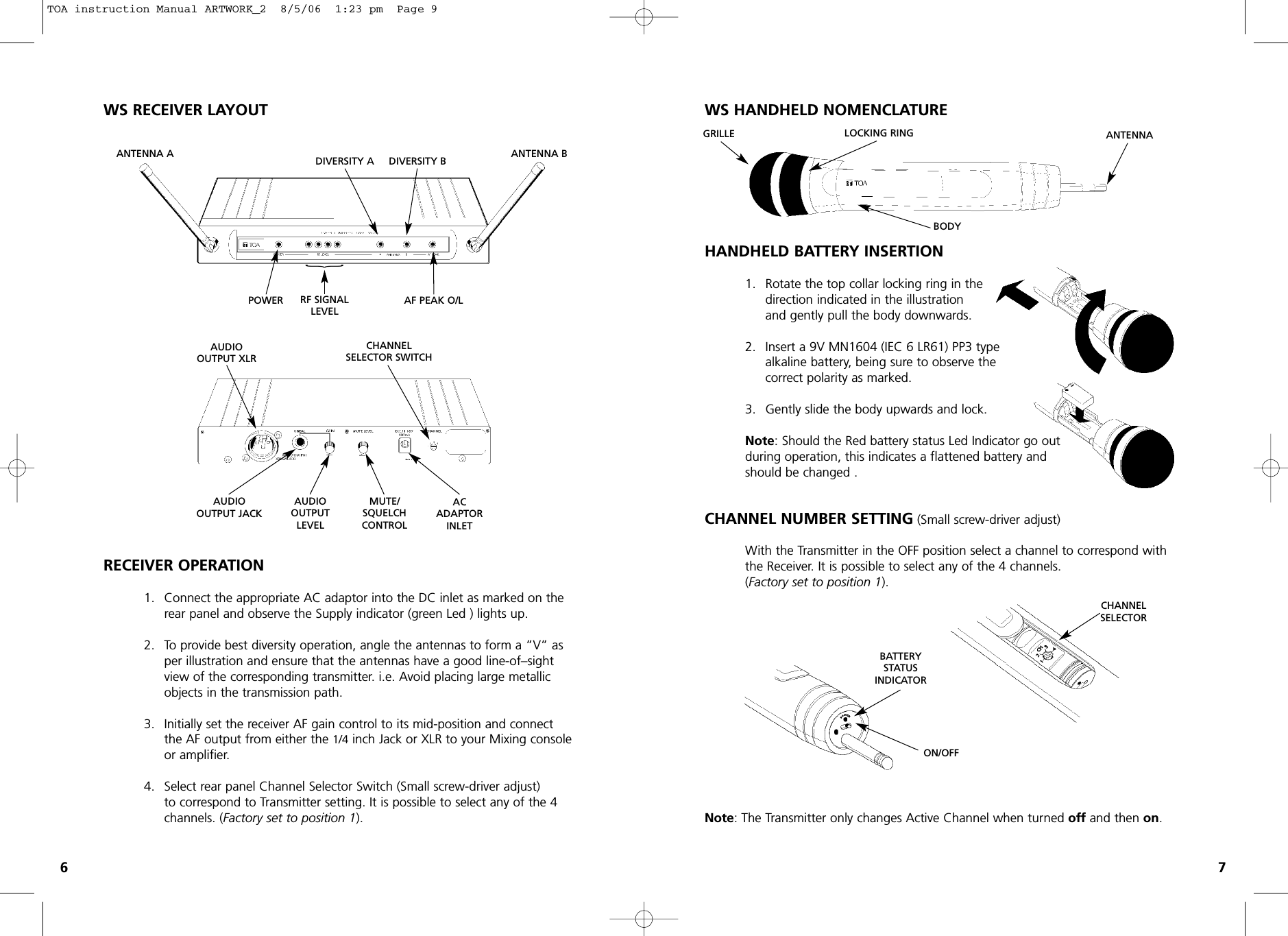 WS RECEIVER LAYOUTRECEIVER OPERATION1. Connect the appropriate AC adaptor into the DC inlet as marked on the rear panel and observe the Supply indicator (green Led ) lights up.2. To provide best diversity operation, angle the antennas to form a ”V” as per illustration and ensure that the antennas have a good line-of–sight view of the corresponding transmitter. i.e. Avoid placing large metallic objects in the transmission path.3. Initially set the receiver AF gain control to its mid-position and connect the AF output from either the 1/4 inch Jack or XLR to your Mixing console or amplifier.4. Select rear panel Channel Selector Switch (Small screw-driver adjust)to correspond to Transmitter setting. It is possible to select any of the 4 channels. (Factory set to position 1).WS HANDHELD NOMENCLATUREHANDHELD BATTERY INSERTION1. Rotate the top collar locking ring in the direction indicated in the illustration and gently pull the body downwards. 2. Insert a 9V MN1604 (IEC 6 LR61) PP3 type alkaline battery, being sure to observe thecorrect polarity as marked.3. Gently slide the body upwards and lock.Note: Should the Red battery status Led Indicator go out during operation, this indicates a flattened battery and should be changed .CHANNEL NUMBER SETTING (Small screw-driver adjust)With the Transmitter in the OFF position select a channel to correspond with the Receiver. It is possible to select any of the 4 channels.(Factory set to position 1).Note: The Transmitter only changes Active Channel when turned offand then on.67DIVERSITY AANTENNA A ANTENNA BPOWER RF SIGNALLEVEL AUDIOOUTPUT XLRACADAPTORINLETCHANNELSELECTOR SWITCHAUDIOOUTPUT JACKAUDIO OUTPUTLEVELMUTE/SQUELCHCONTROLAF PEAK O/L DIVERSITY B{ON/OFFCHANNELSELECTORGRILLE LOCKING RING ANTENNABODYBATTERYSTATUSINDICATORTOA instruction Manual ARTWORK_2  8/5/06  1:23 pm  Page 9