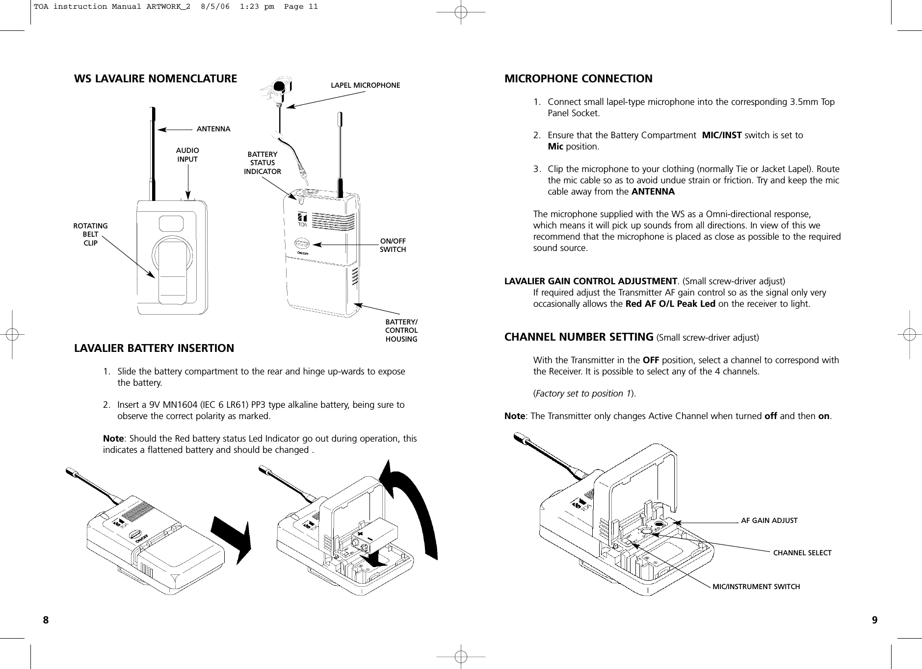 WS LAVALIRE NOMENCLATURELAVALIER BATTERY INSERTION1. Slide the battery compartment to the rear and hinge up-wards to expose the battery.2. Insert a 9V MN1604 (IEC 6 LR61) PP3 type alkaline battery, being sure to observe the correct polarity as marked.Note: Should the Red battery status Led Indicator go out during operation, this indicates a flattened battery and should be changed .MICROPHONE CONNECTION1. Connect small lapel-type microphone into the corresponding 3.5mm Top Panel Socket.2. Ensure that the Battery Compartment  MIC/INST switch is set to Mic position. 3. Clip the microphone to your clothing (normally Tie or Jacket Lapel). Route the mic cable so as to avoid undue strain or friction. Try and keep the mic cable away from the ANTENNAThe microphone supplied with the WS as a Omni-directional response, which means it will pick up sounds from all directions. In view of this werecommend that the microphone is placed as close as possible to the required sound source.LAVALIER GAIN CONTROL ADJUSTMENT. (Small screw-driver adjust)If required adjust the Transmitter AF gain control so as the signal only very occasionally allows the Red AF O/L Peak Led on the receiver to light.CHANNEL NUMBER SETTING (Small screw-driver adjust)With the Transmitter in the OFF position, select a channel to correspond with the Receiver. It is possible to select any of the 4 channels. (Factory set to position 1). Note: The Transmitter only changes Active Channel when turned offand then on.89ROTATINGBELTCLIPBATTERYSTATUSINDICATORBATTERY/CONTROLHOUSINGAUDIOINPUTANTENNALAPEL MICROPHONEON/OFFSWITCHAF GAIN ADJUSTCHANNEL SELECTMIC/INSTRUMENT SWITCHTOA instruction Manual ARTWORK_2  8/5/06  1:23 pm  Page 11