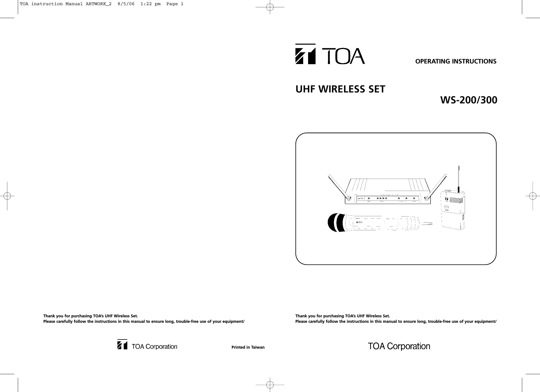 UHF WIRELESS SET WS-200/300OPERATING INSTRUCTIONSThank you for purchasing TOA’s UHF Wireless Set.Please carefully follow the instructions in this manual to ensure long, trouble-free use of your equipment/Thank you for purchasing TOA’s UHF Wireless Set.Please carefully follow the instructions in this manual to ensure long, trouble-free use of your equipment/Printed in TaiwanTOA instruction Manual ARTWORK_2  8/5/06  1:22 pm  Page 1