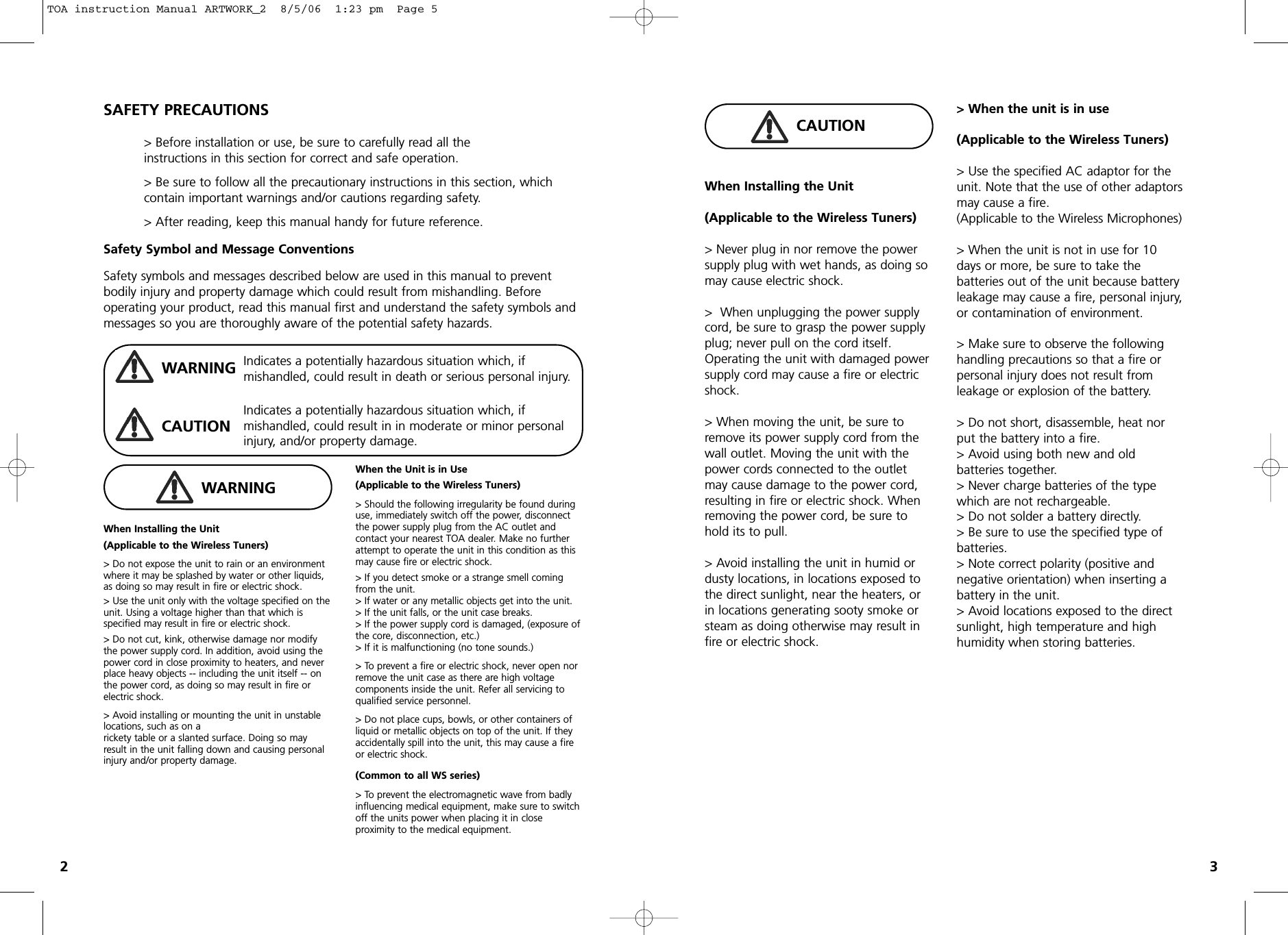 When Installing the Unit(Applicable to the Wireless Tuners)&gt; Do not expose the unit to rain or an environmentwhere it may be splashed by water or other liquids,as doing so may result in fire or electric shock.&gt; Use the unit only with the voltage specified on theunit. Using a voltage higher than that which is specified may result in fire or electric shock.&gt; Do not cut, kink, otherwise damage nor modifythe power supply cord. In addition, avoid using thepower cord in close proximity to heaters, and never place heavy objects -- including the unit itself -- onthe power cord, as doing so may result in fire orelectric shock.&gt; Avoid installing or mounting the unit in unstablelocations, such as on a rickety table or a slanted surface. Doing so mayresult in the unit falling down and causing personalinjury and/or property damage. When the Unit is in Use(Applicable to the Wireless Tuners)&gt; Should the following irregularity be found duringuse, immediately switch off the power, disconnectthe power supply plug from the AC outlet and contact your nearest TOA dealer. Make no furtherattempt to operate the unit in this condition as thismay cause fire or electric shock.&gt; If you detect smoke or a strange smell comingfrom the unit. &gt; If water or any metallic objects get into the unit.&gt; If the unit falls, or the unit case breaks.&gt; If the power supply cord is damaged, (exposure ofthe core, disconnection, etc.)&gt; If it is malfunctioning (no tone sounds.)&gt; To prevent a fire or electric shock, never open norremove the unit case as there are high voltage components inside the unit. Refer all servicing to qualified service personnel.&gt; Do not place cups, bowls, or other containers ofliquid or metallic objects on top of the unit. If theyaccidentally spill into the unit, this may cause a fireor electric shock.(Common to all WS series)&gt; To prevent the electromagnetic wave from badlyinfluencing medical equipment, make sure to switchoff the units power when placing it in close proximity to the medical equipment.SAFETY PRECAUTIONS&gt; Before installation or use, be sure to carefully read all the instructions in this section for correct and safe operation.&gt; Be sure to follow all the precautionary instructions in this section, which contain important warnings and/or cautions regarding safety.&gt; After reading, keep this manual handy for future reference.Safety Symbol and Message ConventionsSafety symbols and messages described below are used in this manual to prevent bodily injury and property damage which could result from mishandling. Before operating your product, read this manual first and understand the safety symbols andmessages so you are thoroughly aware of the potential safety hazards.WARNINGCAUTIONWARNINGIndicates a potentially hazardous situation which, if mishandled, could result in death or serious personal injury.Indicates a potentially hazardous situation which, if mishandled, could result in in moderate or minor personalinjury, and/or property damage.CAUTIONWhen Installing the Unit(Applicable to the Wireless Tuners)&gt; Never plug in nor remove the powersupply plug with wet hands, as doing somay cause electric shock.&gt;  When unplugging the power supplycord, be sure to grasp the power supplyplug; never pull on the cord itself.Operating the unit with damaged powersupply cord may cause a fire or electricshock.&gt; When moving the unit, be sure toremove its power supply cord from thewall outlet. Moving the unit with thepower cords connected to the outletmay cause damage to the power cord,resulting in fire or electric shock. Whenremoving the power cord, be sure tohold its to pull.&gt; Avoid installing the unit in humid ordusty locations, in locations exposed tothe direct sunlight, near the heaters, orin locations generating sooty smoke orsteam as doing otherwise may result infire or electric shock.&gt; When the unit is in use(Applicable to the Wireless Tuners)&gt; Use the specified AC adaptor for theunit. Note that the use of other adaptorsmay cause a fire.(Applicable to the Wireless Microphones)&gt; When the unit is not in use for 10days or more, be sure to take the batteries out of the unit because batteryleakage may cause a fire, personal injury,or contamination of environment.&gt; Make sure to observe the followinghandling precautions so that a fire orpersonal injury does not result from leakage or explosion of the battery.&gt; Do not short, disassemble, heat norput the battery into a fire. &gt; Avoid using both new and old batteries together.&gt; Never charge batteries of the typewhich are not rechargeable. &gt; Do not solder a battery directly.&gt; Be sure to use the specified type ofbatteries.&gt; Note correct polarity (positive and negative orientation) when inserting abattery in the unit.&gt; Avoid locations exposed to the directsunlight, high temperature and highhumidity when storing batteries.23TOA instruction Manual ARTWORK_2  8/5/06  1:23 pm  Page 5