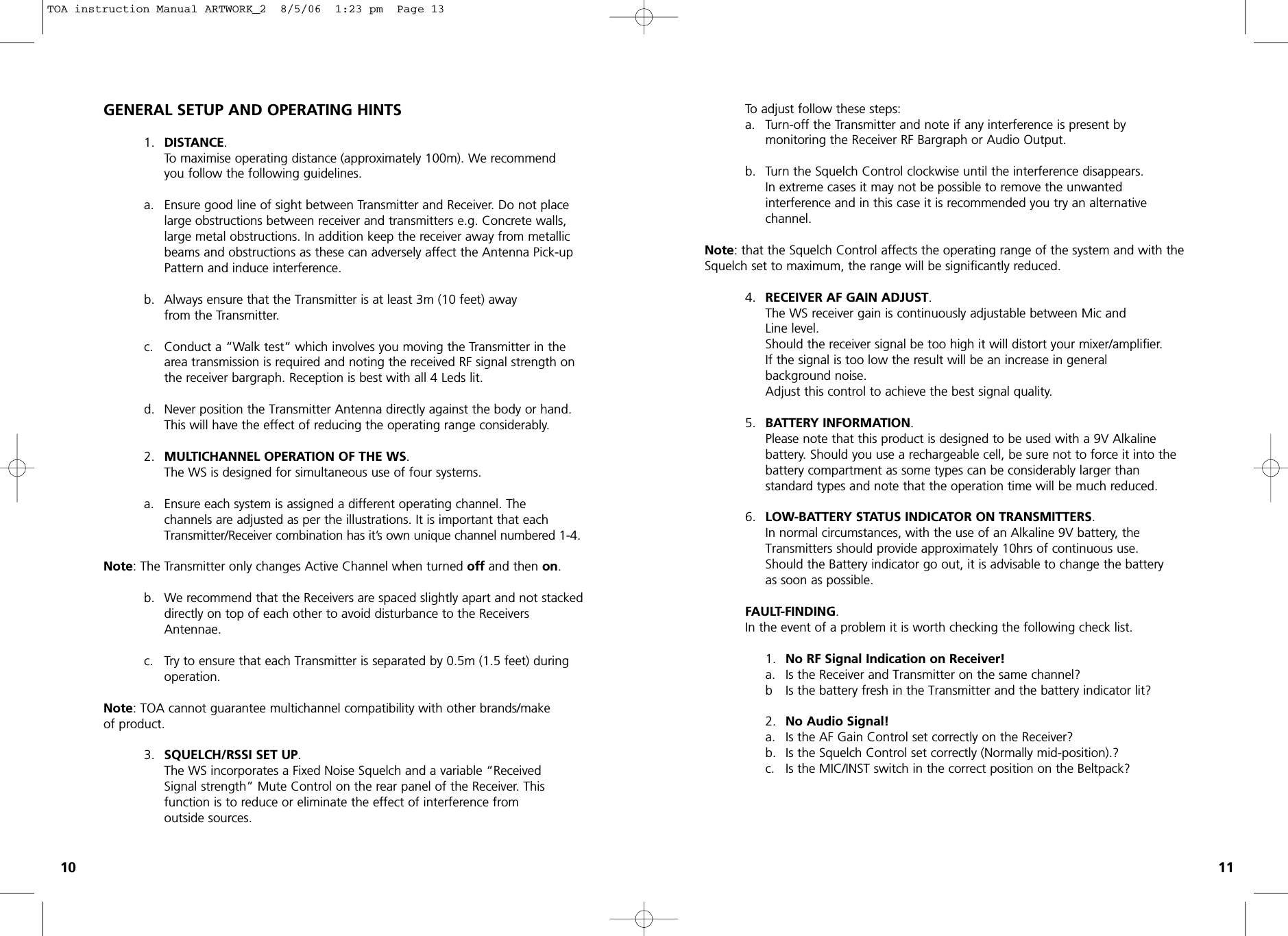 GENERAL SETUP AND OPERATING HINTS1. DISTANCE.To maximise operating distance (approximately 100m). We recommend you follow the following guidelines.a. Ensure good line of sight between Transmitter and Receiver. Do not place large obstructions between receiver and transmitters e.g. Concrete walls, large metal obstructions. In addition keep the receiver away from metallic beams and obstructions as these can adversely affect the Antenna Pick-up Pattern and induce interference.b. Always ensure that the Transmitter is at least 3m (10 feet) away from the Transmitter.c. Conduct a “Walk test” which involves you moving the Transmitter in the area transmission is required and noting the received RF signal strength on the receiver bargraph. Reception is best with all 4 Leds lit.d. Never position the Transmitter Antenna directly against the body or hand. This will have the effect of reducing the operating range considerably.2. MULTICHANNEL OPERATION OF THE WS.The WS is designed for simultaneous use of four systems.a. Ensure each system is assigned a different operating channel. The channels are adjusted as per the illustrations. It is important that each Transmitter/Receiver combination has it’s own unique channel numbered 1-4.Note: The Transmitter only changes Active Channel when turned offand then on.b. We recommend that the Receivers are spaced slightly apart and not stackeddirectly on top of each other to avoid disturbance to the Receivers Antennae.c. Try to ensure that each Transmitter is separated by 0.5m (1.5 feet) during operation.Note: TOA cannot guarantee multichannel compatibility with other brands/makeof product.3. SQUELCH/RSSI SET UP.The WS incorporates a Fixed Noise Squelch and a variable “Received Signal strength” Mute Control on the rear panel of the Receiver. This function is to reduce or eliminate the effect of interference from outside sources.To adjust follow these steps:a. Turn-off the Transmitter and note if any interference is present by monitoring the Receiver RF Bargraph or Audio Output.b. Turn the Squelch Control clockwise until the interference disappears.In extreme cases it may not be possible to remove the unwanted interference and in this case it is recommended you try an alternativechannel.Note: that the Squelch Control affects the operating range of the system and with theSquelch set to maximum, the range will be significantly reduced.4. RECEIVER AF GAIN ADJUST.The WS receiver gain is continuously adjustable between Mic andLine level.Should the receiver signal be too high it will distort your mixer/amplifier. If the signal is too low the result will be an increase in general background noise.Adjust this control to achieve the best signal quality.5. BATTERY INFORMATION.Please note that this product is designed to be used with a 9V Alkaline battery. Should you use a rechargeable cell, be sure not to force it into the battery compartment as some types can be considerably larger than standard types and note that the operation time will be much reduced.6. LOW-BATTERY STATUS INDICATOR ON TRANSMITTERS.In normal circumstances, with the use of an Alkaline 9V battery, the Transmitters should provide approximately 10hrs of continuous use.Should the Battery indicator go out, it is advisable to change the batteryas soon as possible.FAULT-FINDING.In the event of a problem it is worth checking the following check list.1.  No RF Signal Indication on Receiver!a.  Is the Receiver and Transmitter on the same channel?b  Is the battery fresh in the Transmitter and the battery indicator lit?2.  No Audio Signal!a. Is the AF Gain Control set correctly on the Receiver?b. Is the Squelch Control set correctly (Normally mid-position).?c. Is the MIC/INST switch in the correct position on the Beltpack?10 11TOA instruction Manual ARTWORK_2  8/5/06  1:23 pm  Page 13