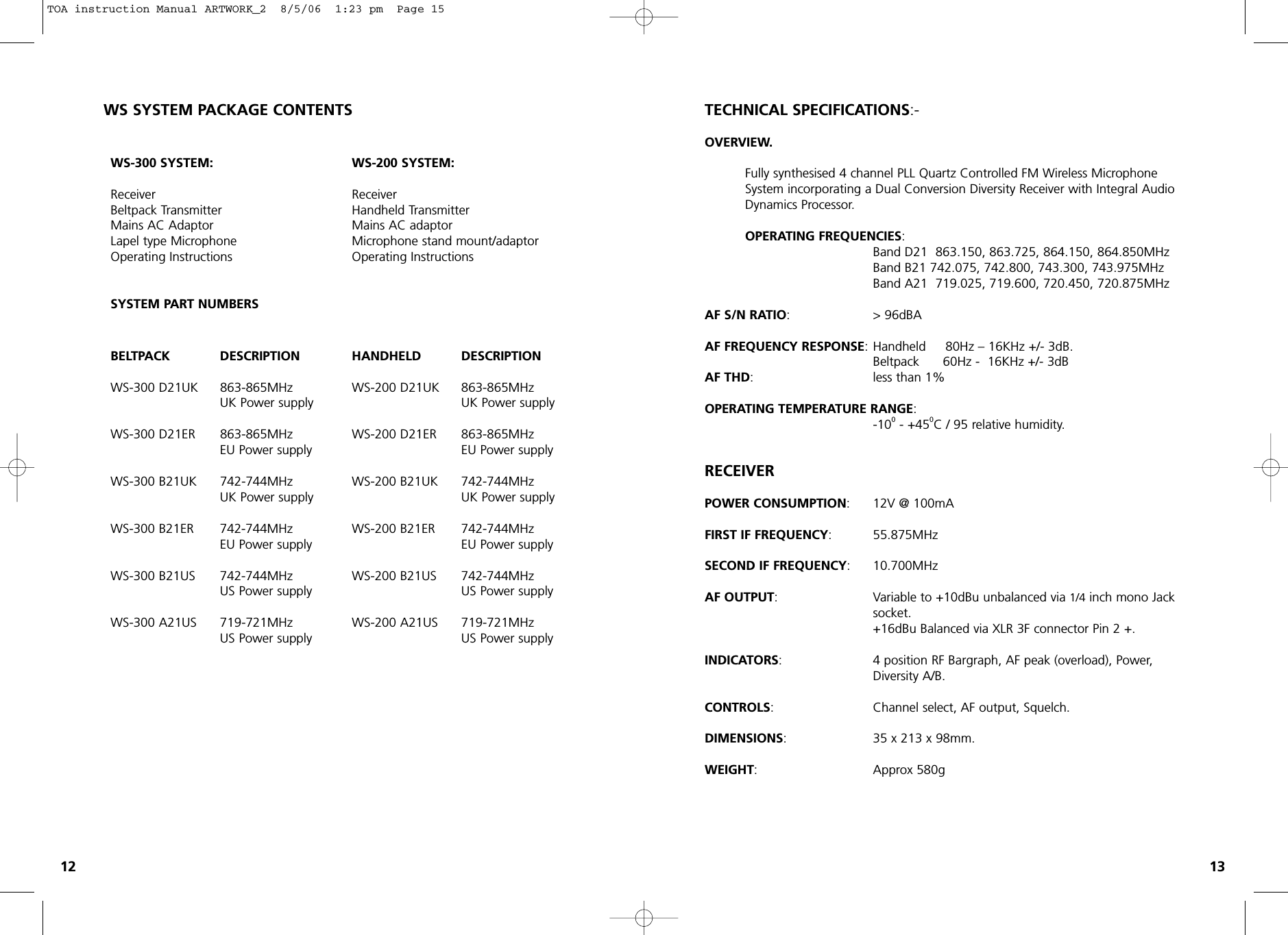 WS-300 SYSTEM:Receiver                                Beltpack TransmitterMains AC AdaptorLapel type MicrophoneOperating InstructionsSYSTEM PART NUMBERSWS-200 SYSTEM:Receiver                                Handheld TransmitterMains AC adaptorMicrophone stand mount/adaptor  Operating InstructionsTECHNICAL SPECIFICATIONS:-OVERVIEW.Fully synthesised 4 channel PLL Quartz Controlled FM Wireless Microphone System incorporating a Dual Conversion Diversity Receiver with Integral Audio Dynamics Processor.OPERATING FREQUENCIES:Band D21  863.150, 863.725, 864.150, 864.850MHzBand B21 742.075, 742.800, 743.300, 743.975MHzBand A21  719.025, 719.600, 720.450, 720.875MHzAF S/N RATIO:                  &gt; 96dBAAF FREQUENCY RESPONSE: Handheld     80Hz – 16KHz +/- 3dB.Beltpack      60Hz -  16KHz +/- 3dBAF THD:   less than 1%OPERATING TEMPERATURE RANGE: -100- +450C / 95 relative humidity.RECEIVERPOWER CONSUMPTION:      12V @ 100mAFIRST IF FREQUENCY: 55.875MHzSECOND IF FREQUENCY:10.700MHzAF OUTPUT:   Variable to +10dBu unbalanced via 1/4 inch mono Jack socket.+16dBu Balanced via XLR 3F connector Pin 2 +.INDICATORS:   4 position RF Bargraph, AF peak (overload), Power, Diversity A/B.CONTROLS: Channel select, AF output, Squelch.DIMENSIONS: 35 x 213 x 98mm.WEIGHT:  Approx 580gBELTPACK DESCRIPTION   WS-300 D21UK      863-865MHz          UK Power supplyWS-300 D21ER     863-865MHz   EU Power supplyWS-300 B21UK    742-744MHz   UK Power supplyWS-300 B21ER 742-744MHz   EU Power supplyWS-300 B21US 742-744MHz   US Power supplyWS-300 A21US    719-721MHz   US Power supplyHANDHELD DESCRIPTIONWS-200 D21UK 863-865MHz   UK Power supplyWS-200 D21ER 863-865MHzEU Power supplyWS-200 B21UK 742-744MHzUK Power supplyWS-200 B21ER 742-744MHz   EU Power supplyWS-200 B21US 742-744MHzUS Power supplyWS-200 A21US 719-721MHz   US Power supplyWS SYSTEM PACKAGE CONTENTS12 13TOA instruction Manual ARTWORK_2  8/5/06  1:23 pm  Page 15