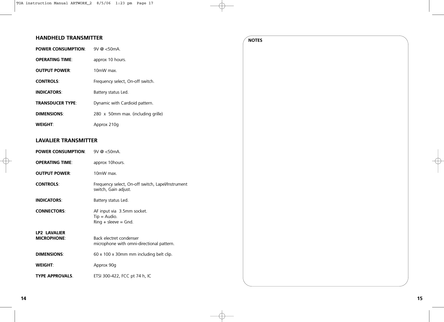 NOTESHANDHELD TRANSMITTERPOWER CONSUMPTION: 9V @ &lt;50mA.OPERATING TIME: approx 10 hours.OUTPUT POWER: 10mW max.CONTROLS: Frequency select, On-off switch.INDICATORS: Battery status Led.TRANSDUCER TYPE: Dynamic with Cardioid pattern.DIMENSIONS: 280  x  50mm max. (including grille)WEIGHT: Approx 210gLAVALIER TRANSMITTERPOWER CONSUMPTION:9V @ &lt;50mA.OPERATING TIME:approx 10hours.OUTPUT POWER: 10mW max.CONTROLS: Frequency select, On-off switch, Lapel/Instrument switch, Gain adjust.INDICATORS:Battery status Led.CONNECTORS:AF input via  3.5mm socket.Tip = Audio.Ring + sleeve = Gnd.LP2  LAVALIERMICROPHONE: Back electret condenser microphone with omni-directional pattern.DIMENSIONS:  60 x 100 x 30mm mm including belt clip.WEIGHT:Approx 90gTYPE APPROVALS. ETSI 300-422, FCC pt 74 h, IC14 15TOA instruction Manual ARTWORK_2  8/5/06  1:23 pm  Page 17