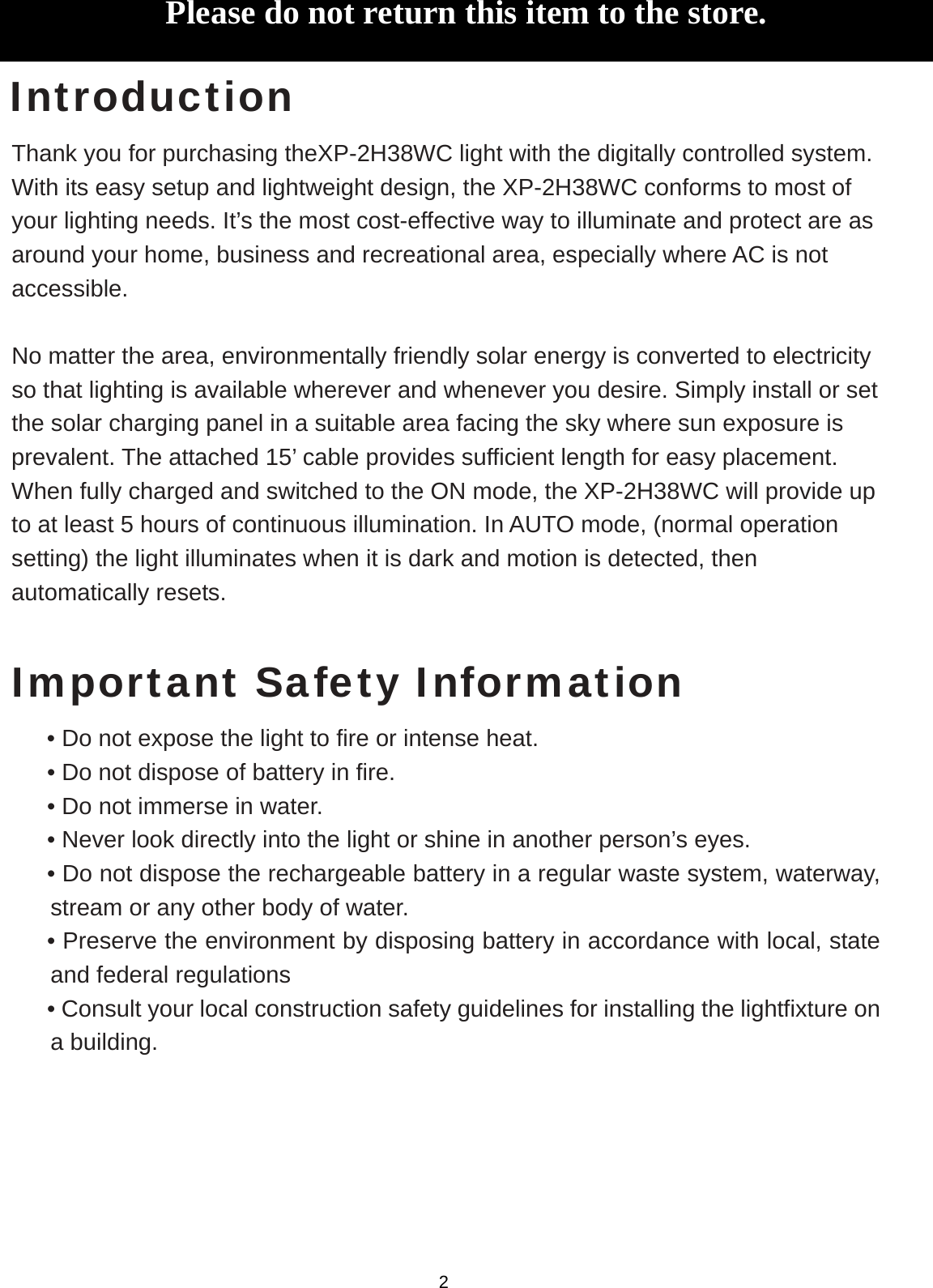   Introduction Thank you for purchasing theXP-2H38WC light with the digitally controlled system. With its easy setup and lightweight design, the XP-2H38WC conforms to most of your lighting needs. It’s the most cost-effective way to illuminate and protect are as around your home, business and recreational area, especially where AC is not accessible.  No matter the area, environmentally friendly solar energy is converted to electricity so that lighting is available wherever and whenever you desire. Simply install or set the solar charging panel in a suitable area facing the sky where sun exposure is prevalent. The attached 15’ cable provides sufficient length for easy placement. When fully charged and switched to the ON mode, the XP-2H38WC will provide up to at least 5 hours of continuous illumination. In AUTO mode, (normal operation setting) the light illuminates when it is dark and motion is detected, then automatically resets.  Important Safety Information • Do not expose the light to fire or intense heat. • Do not dispose of battery in fire. • Do not immerse in water. • Never look directly into the light or shine in another person’s eyes. • Do not dispose the rechargeable battery in a regular waste system, waterway, stream or any other body of water. • Preserve the environment by disposing battery in accordance with local, state and federal regulations • Consult your local construction safety guidelines for installing the lightfixture on a building.      Please do not return this item to the store.  2 