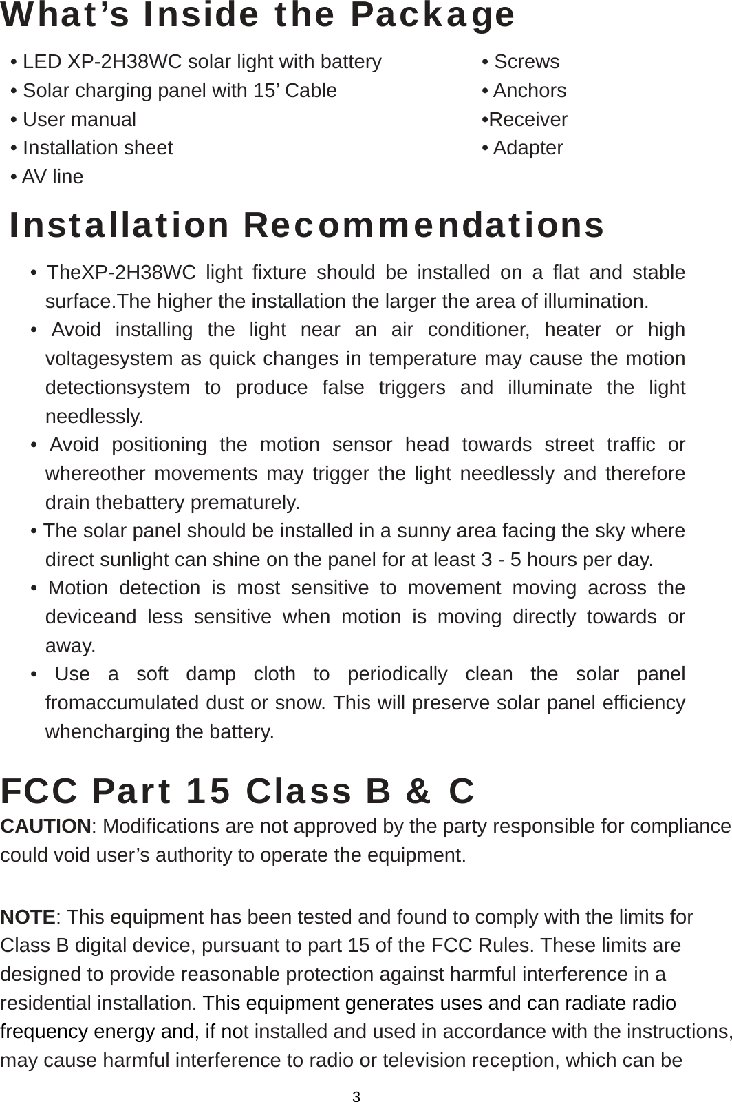  What’s Inside the Package • LED XP-2H38WC solar light with battery          • Screws     • Solar charging panel with 15’ Cable          • Anchors    • User manual            •Receiver • Installation sheet            • Adapter  • AV line Installation Recommendations • TheXP-2H38WC light fixture should be installed on a flat and stable surface.The higher the installation the larger the area of illumination. • Avoid installing the light near an air conditioner, heater or high voltagesystem as quick changes in temperature may cause the motion detectionsystem to produce false triggers and illuminate the light needlessly. • Avoid positioning the motion sensor head towards street traffic or whereother movements may trigger the light needlessly and therefore drain thebattery prematurely. • The solar panel should be installed in a sunny area facing the sky where direct sunlight can shine on the panel for at least 3 - 5 hours per day. • Motion detection is most sensitive to movement moving across the deviceand less sensitive when motion is moving directly towards or away. • Use a soft damp cloth to periodically clean the solar panel fromaccumulated dust or snow. This will preserve solar panel efficiency whencharging the battery.  FCC Part 15 Class B &amp; C CAUTION: Modifications are not approved by the party responsible for compliance could void user’s authority to operate the equipment.  NOTE: This equipment has been tested and found to comply with the limits for Class B digital device, pursuant to part 15 of the FCC Rules. These limits are designed to provide reasonable protection against harmful interference in a residential installation. This equipment generates uses and can radiate radio frequency energy and, if not installed and used in accordance with the instructions, may cause harmful interference to radio or television reception, which can be 3 