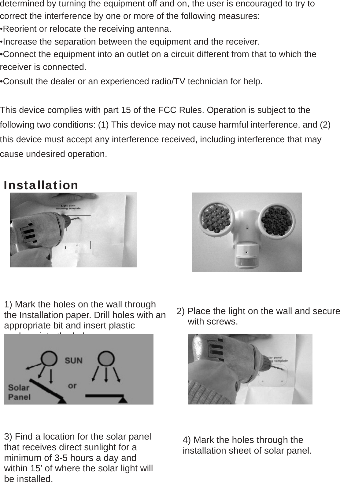  determined by turning the equipment off and on, the user is encouraged to try to correct the interference by one or more of the following measures: •Reorient or relocate the receiving antenna.  •Increase the separation between the equipment and the receiver. •Connect the equipment into an outlet on a circuit different from that to which the receiver is connected. •Consult the dealer or an experienced radio/TV technician for help.  This device complies with part 15 of the FCC Rules. Operation is subject to the following two conditions: (1) This device may not cause harmful interference, and (2) this device must accept any interference received, including interference that may cause undesired operation.  Installation                 1) Mark the holes on the wall through the Installation paper. Drill holes with anappropriate bit and insert plastic anchors into the holes.  2) Place the light on the wall and secure     with screws. 3) Find a location for the solar panel that receives direct sunlight for a minimum of 3-5 hours a day and within 15’ of where the solar light will be installed. 4) Mark the holes through the installation sheet of solar panel. 