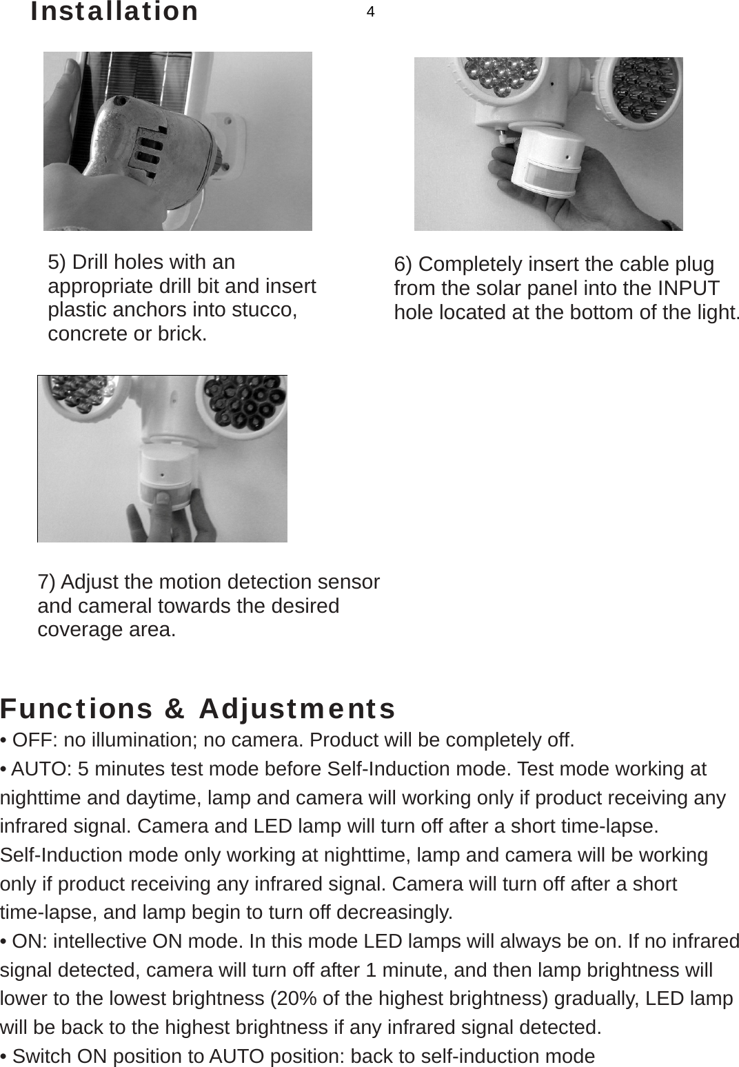   Installation           Functions &amp; Adjustments • OFF: no illumination; no camera. Product will be completely off. • AUTO: 5 minutes test mode before Self-Induction mode. Test mode working at nighttime and daytime, lamp and camera will working only if product receiving any infrared signal. Camera and LED lamp will turn off after a short time-lapse. Self-Induction mode only working at nighttime, lamp and camera will be working only if product receiving any infrared signal. Camera will turn off after a short time-lapse, and lamp begin to turn off decreasingly. • ON: intellective ON mode. In this mode LED lamps will always be on. If no infrared signal detected, camera will turn off after 1 minute, and then lamp brightness will lower to the lowest brightness (20% of the highest brightness) gradually, LED lamp will be back to the highest brightness if any infrared signal detected. • Switch ON position to AUTO position: back to self-induction mode 6) Completely insert the cable plug from the solar panel into the INPUT hole located at the bottom of the light. 7) Adjust the motion detection sensor and cameral towards the desired coverage area. 5) Drill holes with an appropriate drill bit and insert plastic anchors into stucco, concrete or brick. 4 