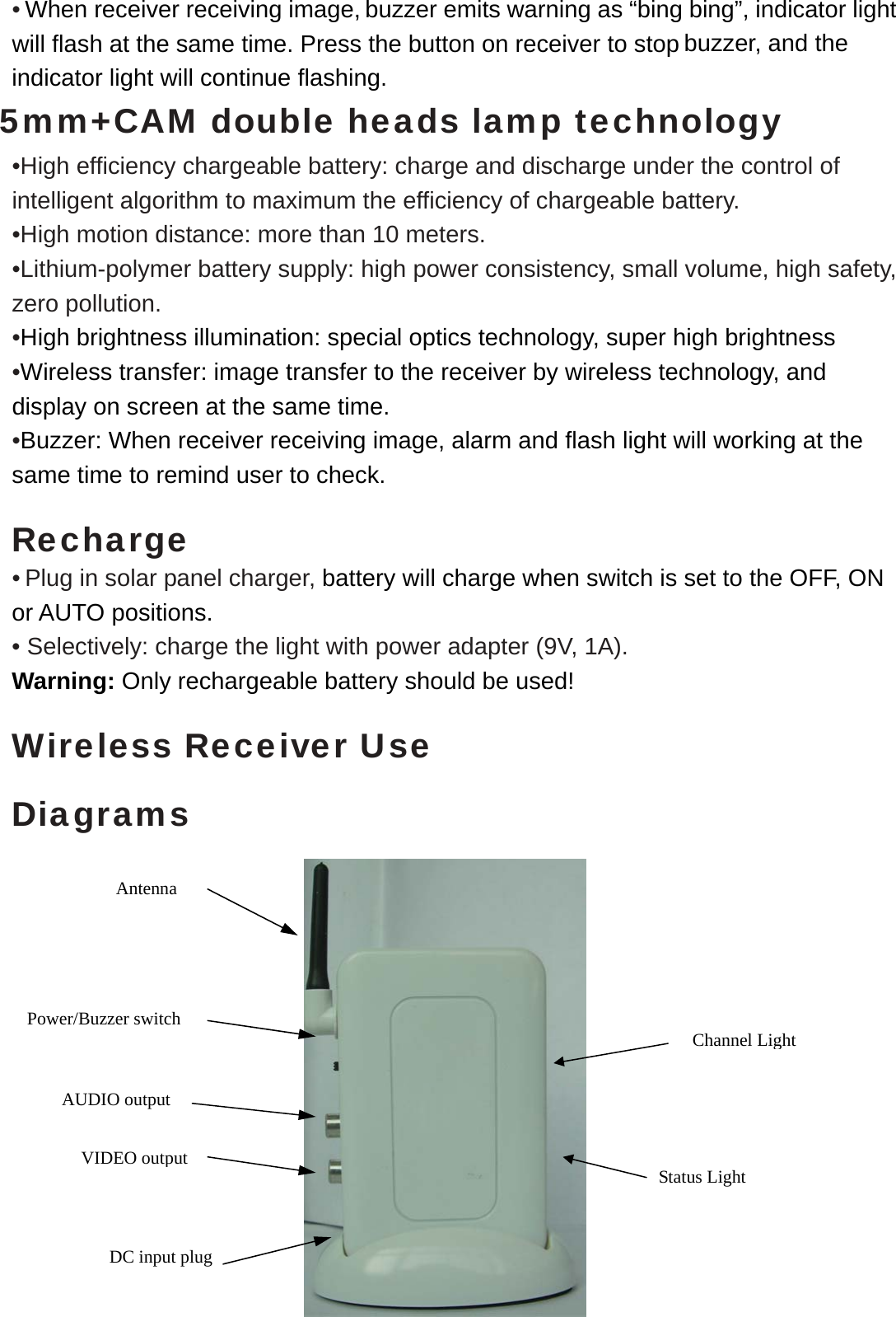  • When receiver receiving image, buzzer emits warning as “bing bing”, indicator light will flash at the same time. Press the button on receiver to stop buzzer, and the indicator light will continue flashing.   5mm+CAM double heads lamp technology •High efficiency chargeable battery: charge and discharge under the control of intelligent algorithm to maximum the efficiency of chargeable battery.   •High motion distance: more than 10 meters. •Lithium-polymer battery supply: high power consistency, small volume, high safety, zero pollution.   •High brightness illumination: special optics technology, super high brightness •Wireless transfer: image transfer to the receiver by wireless technology, and display on screen at the same time. •Buzzer: When receiver receiving image, alarm and flash light will working at the same time to remind user to check.  Recharge • Plug in solar panel charger, battery will charge when switch is set to the OFF, ON or AUTO positions. • Selectively: charge the light with power adapter (9V, 1A). Warning: Only rechargeable battery should be used!  Wireless Receiver Use  Diagrams                Status Light DC input plug VIDEO output AUDIO output Antenna Power/Buzzer switch  Channel Light 