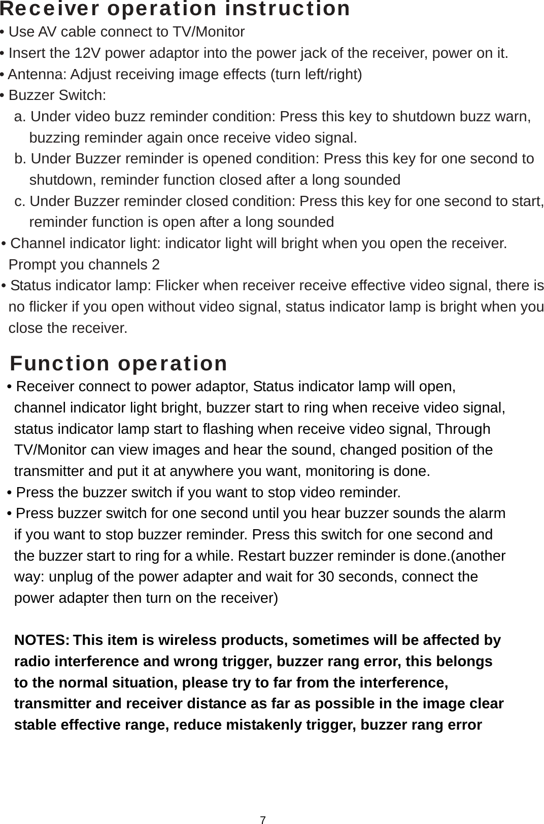   Receiver operation instruction • Use AV cable connect to TV/Monitor  • Insert the 12V power adaptor into the power jack of the receiver, power on it. • Antenna: Adjust receiving image effects (turn left/right) • Buzzer Switch:       a. Under video buzz reminder condition: Press this key to shutdown buzz warn, buzzing reminder again once receive video signal. b. Under Buzzer reminder is opened condition: Press this key for one second to shutdown, reminder function closed after a long sounded c. Under Buzzer reminder closed condition: Press this key for one second to start, reminder function is open after a long sounded   • Channel indicator light: indicator light will bright when you open the receiver. Prompt you channels 2   • Status indicator lamp: Flicker when receiver receive effective video signal, there is no flicker if you open without video signal, status indicator lamp is bright when you close the receiver.    Function operation • Receiver connect to power adaptor, Status indicator lamp will open, channel indicator light bright, buzzer start to ring when receive video signal, status indicator lamp start to flashing when receive video signal, Through TV/Monitor can view images and hear the sound, changed position of the transmitter and put it at anywhere you want, monitoring is done.   • Press the buzzer switch if you want to stop video reminder. • Press buzzer switch for one second until you hear buzzer sounds the alarm if you want to stop buzzer reminder. Press this switch for one second and the buzzer start to ring for a while. Restart buzzer reminder is done.(another way: unplug of the power adapter and wait for 30 seconds, connect the power adapter then turn on the receiver)    NOTES: This item is wireless products, sometimes will be affected by radio interference and wrong trigger, buzzer rang error, this belongs to the normal situation, please try to far from the interference, transmitter and receiver distance as far as possible in the image clear stable effective range, reduce mistakenly trigger, buzzer rang error    7 