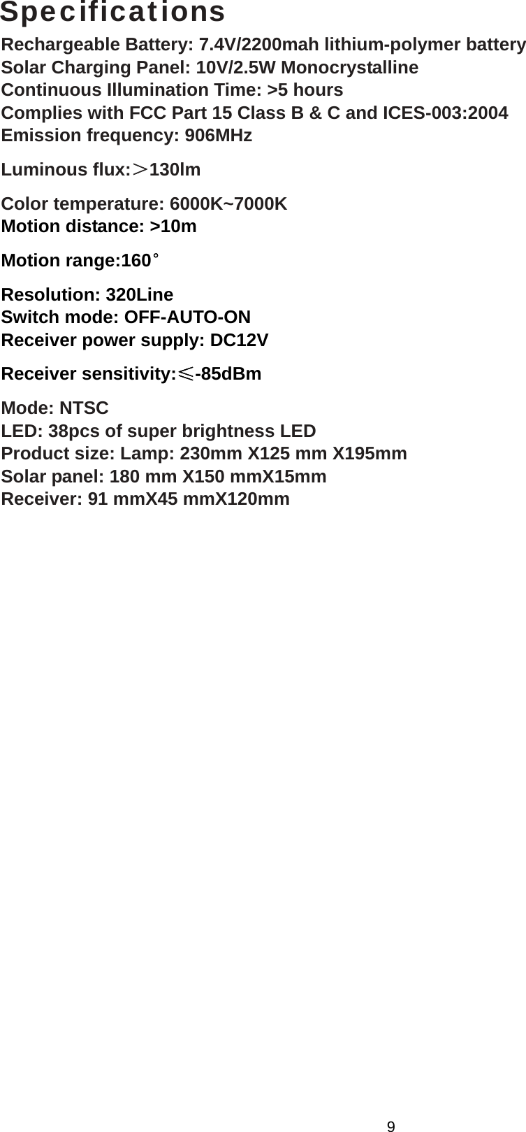  Specifications Rechargeable Battery: 7.4V/2200mah lithium-polymer battery Solar Charging Panel: 10V/2.5W Monocrystalline Continuous Illumination Time: &gt;5 hours Complies with FCC Part 15 Class B &amp; C and ICES-003:2004 Emission frequency: 906MHz Luminous flux:＞130lm Color temperature: 6000K~7000K Motion distance: &gt;10m Motion range:160° Resolution: 320Line Switch mode: OFF-AUTO-ON Receiver power supply: DC12V Receiver sensitivity:≤-85dBm Mode: NTSC LED: 38pcs of super brightness LED Product size: Lamp: 230mm X125 mm X195mm Solar panel: 180 mm X150 mmX15mm Receiver: 91 mmX45 mmX120mm  9 