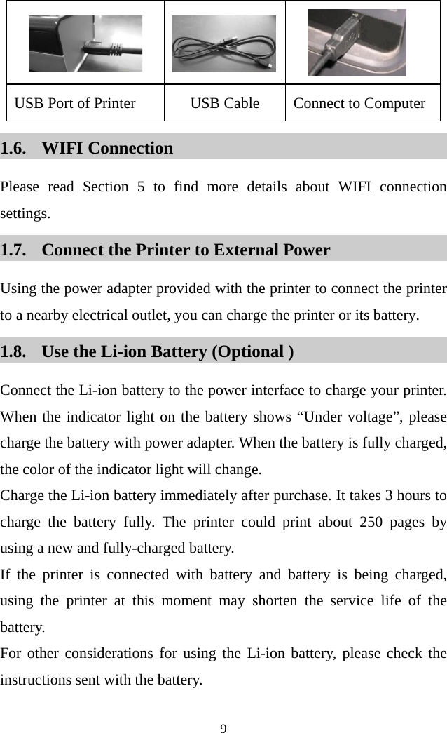  9         USB Port of Printer USB Cable Connect to Computer   1.6. WIFI Connection Please read Section 5 to find more details about WIFI connection settings.   1.7. Connect the Printer to External Power Using the power adapter provided with the printer to connect the printer to a nearby electrical outlet, you can charge the printer or its battery. 1.8. Use the Li-ion Battery (Optional ) Connect the Li-ion battery to the power interface to charge your printer. When the indicator light on the battery shows “Under voltage”, please charge the battery with power adapter. When the battery is fully charged, the color of the indicator light will change.   Charge the Li-ion battery immediately after purchase. It takes 3 hours to charge the battery fully. The printer could print about 250 pages by using a new and fully-charged battery.   If the printer is connected with battery and battery is being charged, using the printer at this moment may shorten the service life of the battery.   For other considerations for using the Li-ion battery, please check the instructions sent with the battery.    