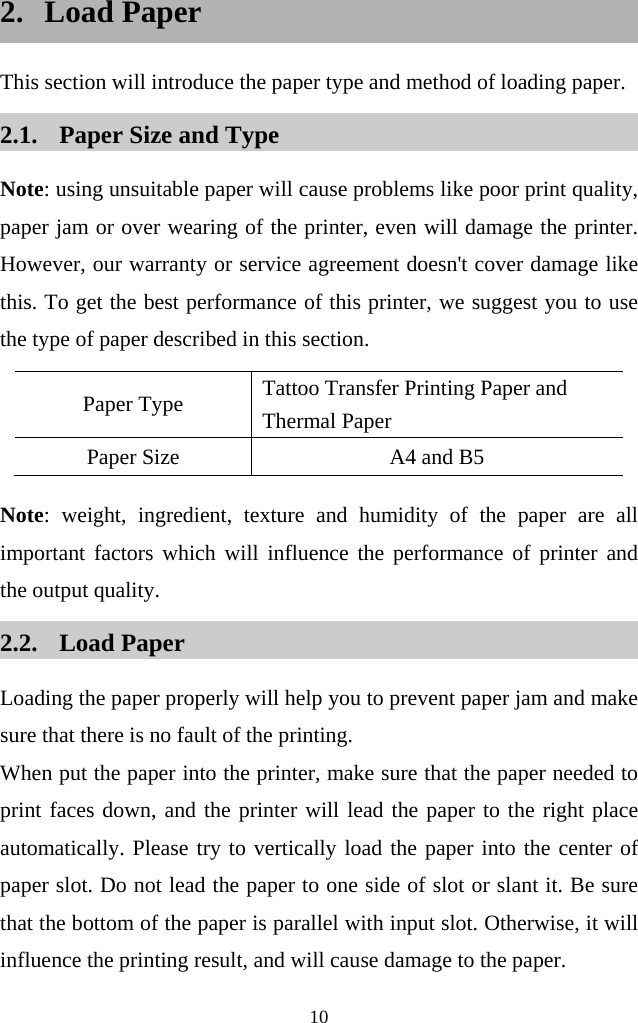  10  2. Load Paper This section will introduce the paper type and method of loading paper. 2.1. Paper Size and Type Note: using unsuitable paper will cause problems like poor print quality, paper jam or over wearing of the printer, even will damage the printer. However, our warranty or service agreement doesn&apos;t cover damage like this. To get the best performance of this printer, we suggest you to use the type of paper described in this section.   Paper Type Tattoo Transfer Printing Paper and Thermal Paper     Paper Size A4 and B5 Note: weight, ingredient, texture and humidity  of the paper are all important factors which will influence the performance of printer and the output quality.   2.2. Load Paper Loading the paper properly will help you to prevent paper jam and make sure that there is no fault of the printing.   When put the paper into the printer, make sure that the paper needed to print faces down, and the printer will lead the paper to the right place automatically. Please try to vertically load the paper into the center of paper slot. Do not lead the paper to one side of slot or slant it. Be sure that the bottom of the paper is parallel with input slot. Otherwise, it will influence the printing result, and will cause damage to the paper.     