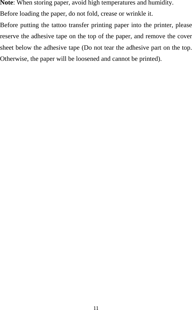  11  Note: When storing paper, avoid high temperatures and humidity.   Before loading the paper, do not fold, crease or wrinkle it.   Before putting the tattoo transfer printing paper into the printer, please reserve the adhesive tape on the top of the paper, and remove the cover sheet below the adhesive tape (Do not tear the adhesive part on the top. Otherwise, the paper will be loosened and cannot be printed). 