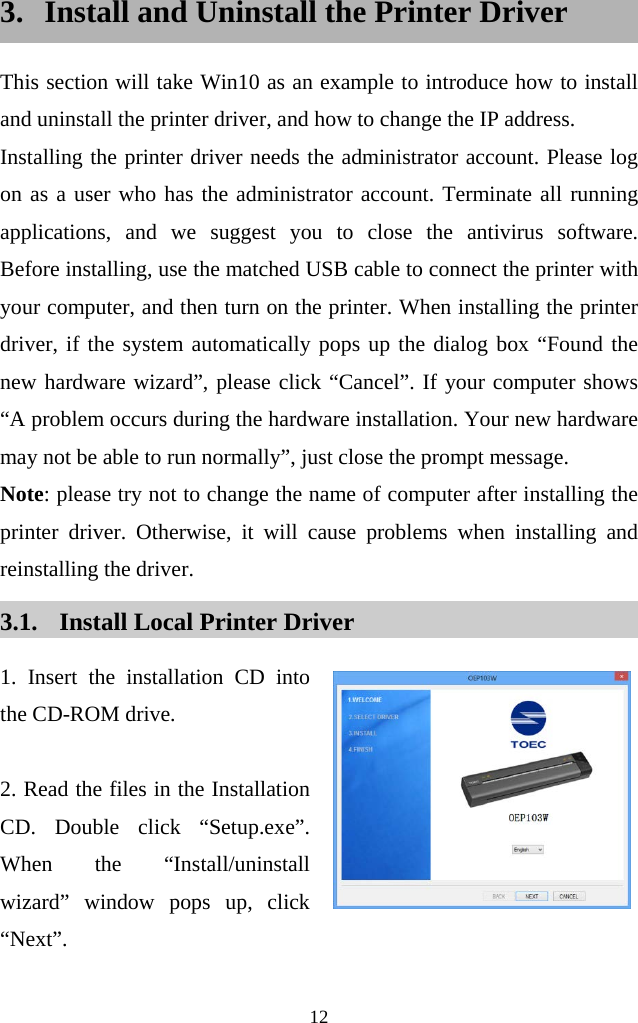  12  3. Install and Uninstall the Printer Driver This section will take Win10 as an example to introduce how to install and uninstall the printer driver, and how to change the IP address.   Installing the printer driver needs the administrator account. Please log on as a user who has the administrator account. Terminate all running applications, and we suggest you to close the antivirus software.  Before installing, use the matched USB cable to connect the printer with your computer, and then turn on the printer. When installing the printer driver, if the system automatically pops up the dialog box “Found the new hardware wizard”, please click “Cancel”. If your computer shows “A problem occurs during the hardware installation. Your new hardware may not be able to run normally”, just close the prompt message.   Note: please try not to change the name of computer after installing the printer driver. Otherwise, it will cause problems when installing and reinstalling the driver. 3.1. Install Local Printer Driver 1. Insert the installation CD into the CD-ROM drive.  2. Read the files in the Installation CD. Double click “Setup.exe”. When the “Install/uninstall wizard” window pops up, click “Next”.    