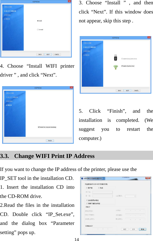  14   3. Choose “Install ” , and then click “Next”. If this window does not appear, skip this step .     4. Choose “Install WIFI printer driver ” , and click “Next”.    5. Click “Finish”, and the installation is completed.  (We suggest you to restart the computer.)  3.3. Change WIFI Print IP Address If you want to change the IP address of the printer, please use the IP_SET tool in the installation CD.   1. Insert the installation CD into the CD-ROM drive. 2.Read the files in the installation CD. Double click “IP_Set.exe”, and the dialog box “Parameter setting” pops up.   