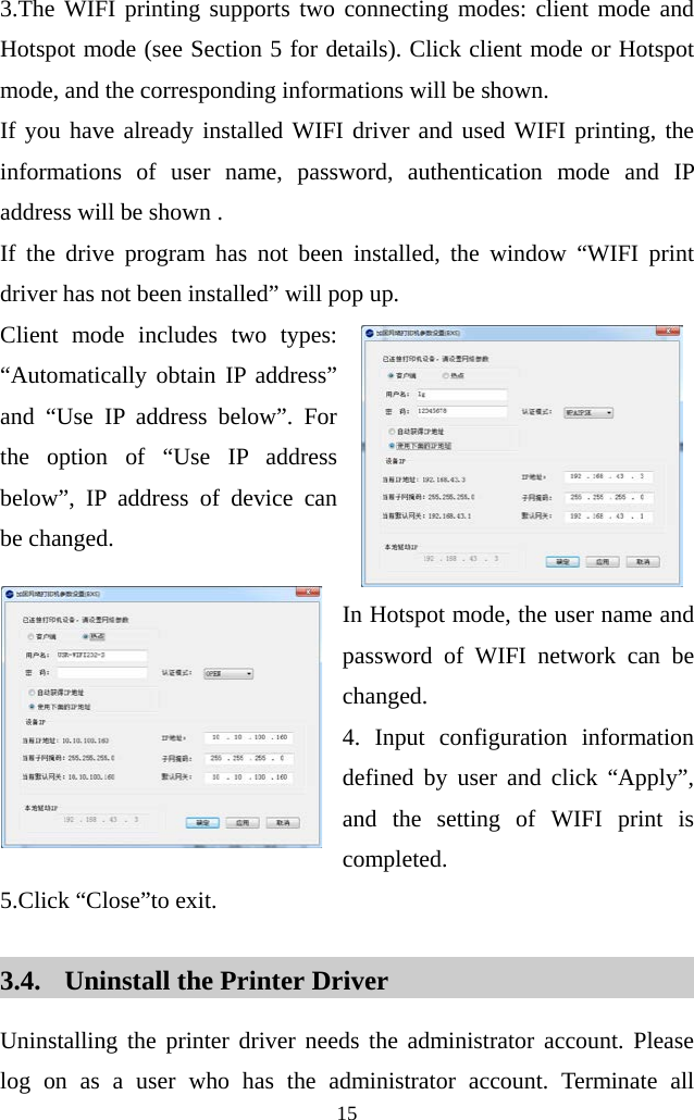  15  3.The WIFI printing supports two connecting modes: client mode and Hotspot mode (see Section 5 for details). Click client mode or Hotspot mode, and the corresponding informations will be shown.   If you have already installed WIFI driver and used WIFI printing, the informations of user name, password, authentication mode and IP address will be shown .   If the drive program has not been installed, the window “WIFI print driver has not been installed” will pop up.   Client mode includes two types: “Automatically obtain IP address” and “Use IP address below”. For the option of “Use IP address below”, IP address of device can be changed.  In Hotspot mode, the user name and password of WIFI network can be changed. 4. Input configuration information defined by user and click “Apply”, and the setting of WIFI print is completed.   5.Click “Close”to exit.  3.4. Uninstall the Printer Driver Uninstalling the printer driver needs the administrator account. Please log on as a user who has the administrator account. Terminate all 