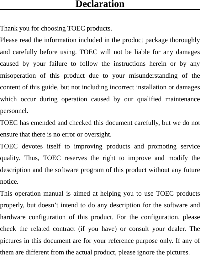  Declaration  Thank you for choosing TOEC products. Please read the information included in the product package thoroughly and carefully before using. TOEC will not be liable for any damages caused by your failure to follow the instructions herein or by any misoperation of this product due to your misunderstanding of the content of this guide, but not including incorrect installation or damages which occur during operation caused by our qualified maintenance personnel.   TOEC has emended and checked this document carefully, but we do not ensure that there is no error or oversight. TOEC devotes itself to improving products and promoting service quality. Thus, TOEC reserves the right to improve and modify the description and the software program of this product without any future notice. This operation manual is aimed at helping you to use TOEC products properly, but doesn’t intend to do any description for the software and hardware configuration of this product. For the configuration, please check the related contract (if you have) or consult your dealer. The pictures in this document are for your reference purpose only. If any of them are different from the actual product, please ignore the pictures.  