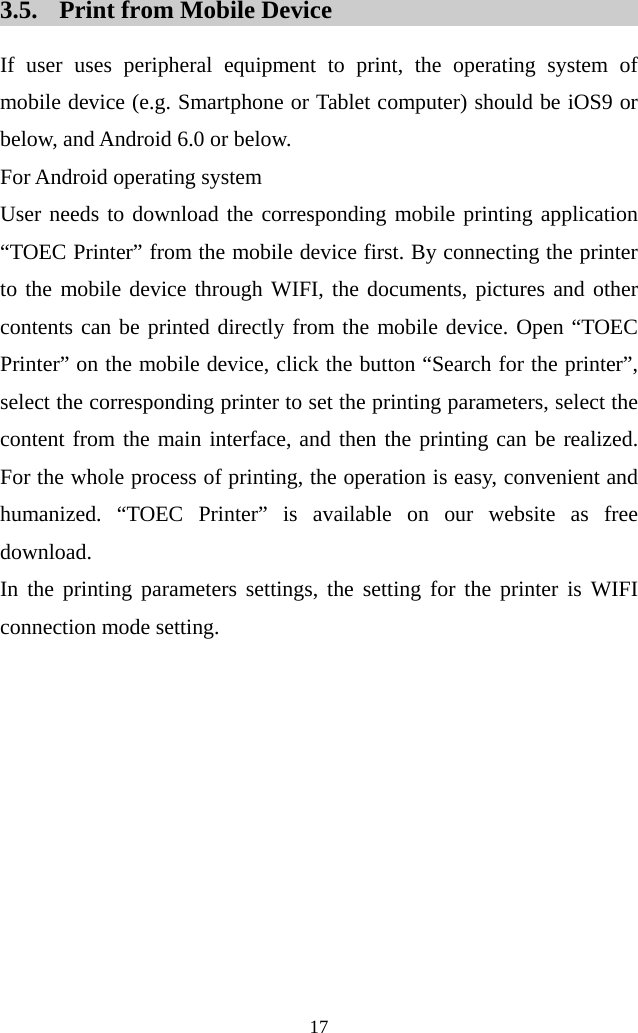  17  3.5. Print from Mobile Device If user uses peripheral equipment to print, the operating system of mobile device (e.g. Smartphone or Tablet computer) should be iOS9 or below, and Android 6.0 or below. For Android operating system User needs to download the corresponding mobile printing application “TOEC Printer” from the mobile device first. By connecting the printer to the mobile device through WIFI, the documents, pictures and other contents can be printed directly from the mobile device. Open “TOEC Printer” on the mobile device, click the button “Search for the printer”, select the corresponding printer to set the printing parameters, select the content from the main interface, and then the printing can be realized. For the whole process of printing, the operation is easy, convenient and humanized. “TOEC Printer” is available on our website as free download.   In the printing parameters settings, the setting for the printer is WIFI connection mode setting. 