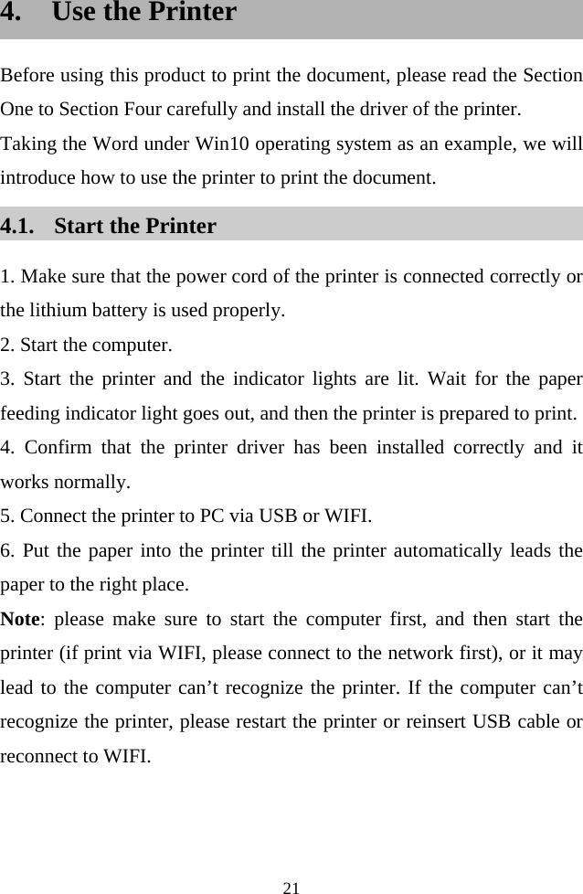  21  4. Use the Printer Before using this product to print the document, please read the Section One to Section Four carefully and install the driver of the printer. Taking the Word under Win10 operating system as an example, we will introduce how to use the printer to print the document. 4.1. Start the Printer 1. Make sure that the power cord of the printer is connected correctly or the lithium battery is used properly. 2. Start the computer. 3. Start the printer and the indicator lights are lit. Wait for the paper feeding indicator light goes out, and then the printer is prepared to print. 4. Confirm that the printer driver has been installed correctly and it works normally. 5. Connect the printer to PC via USB or WIFI. 6. Put the paper into the printer till the printer automatically leads the paper to the right place. Note: please make sure to start the computer first, and then start the printer (if print via WIFI, please connect to the network first), or it may lead to the computer can’t recognize the printer. If the computer can’t recognize the printer, please restart the printer or reinsert USB cable or reconnect to WIFI. 