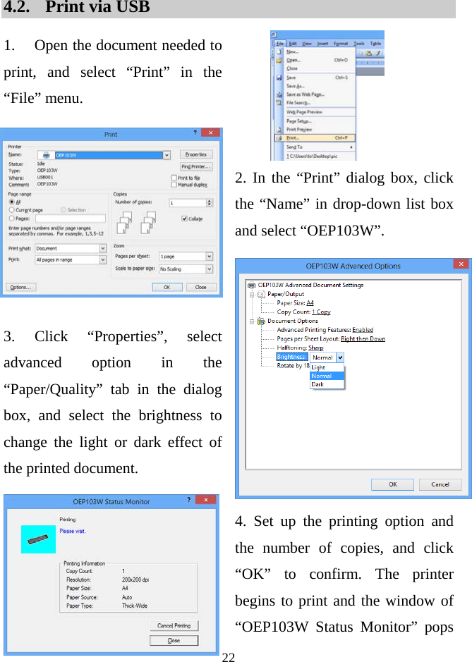  22   4.2. Print via USB   1. Open the document needed to print, and select “Print” in the  “File” menu.     2. In the “Print” dialog box, click the “Name” in drop-down list box and select “OEP103W”.    3.  Click “Properties”, select advanced option in the “Paper/Quality” tab in the dialog box, and select the brightness to change the light or dark effect of the printed document.  4. Set up the printing option and the number of copies, and click “OK” to confirm. The printer begins to print and the window of “OEP103W  Status  Monitor” pops 