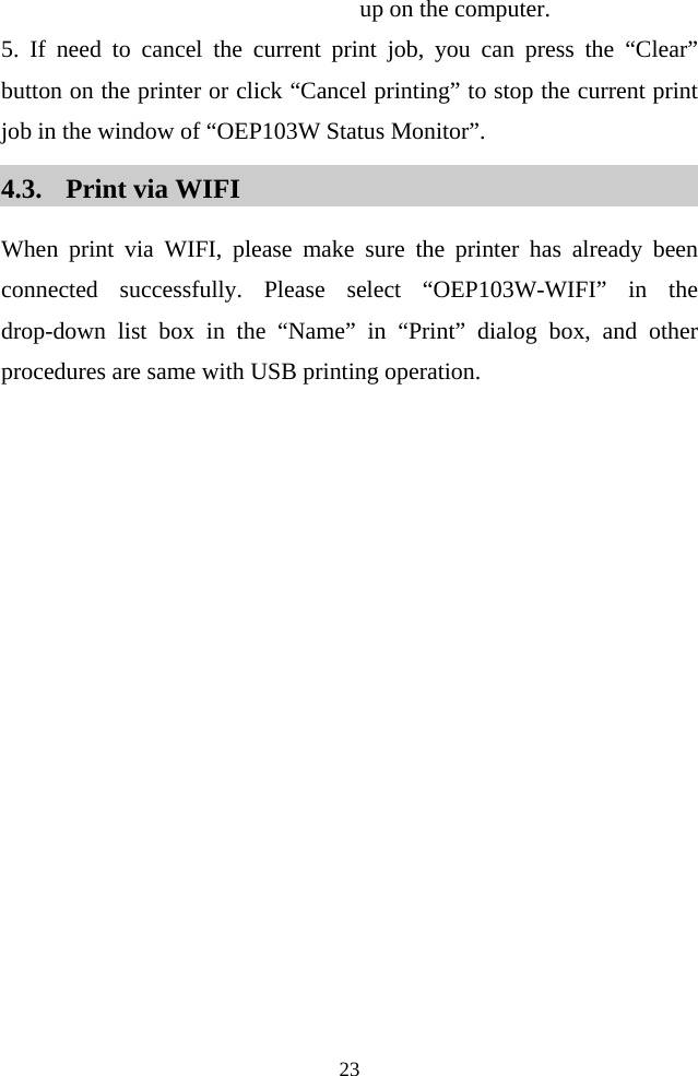  23  up on the computer.   5. If need to cancel the current print job, you can press the “Clear” button on the printer or click “Cancel printing” to stop the current print job in the window of “OEP103W Status Monitor”. 4.3. Print via WIFI   When print via WIFI, please make sure the printer has already been connected successfully. Please select “OEP103W-WIFI” in the drop-down list box in the  “Name” in “Print” dialog box, and other procedures are same with USB printing operation.   