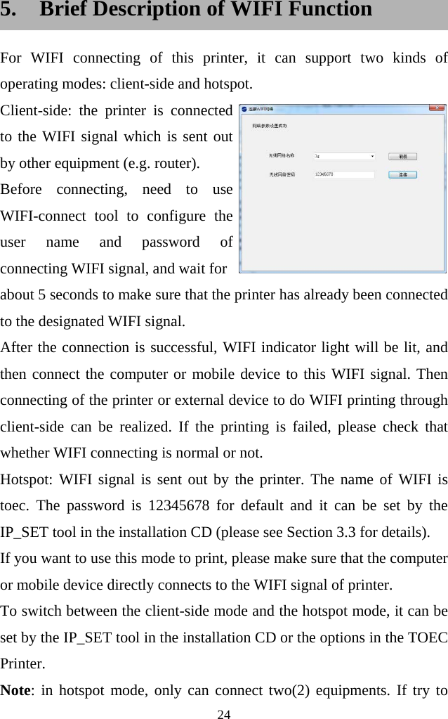  24  5. Brief Description of WIFI Function For WIFI connecting of this printer, it can support two kinds of operating modes: client-side and hotspot.   Client-side: the printer is connected to the WIFI signal which is sent out by other equipment (e.g. router). Before connecting, need to use WIFI-connect tool to configure the user name and password of connecting WIFI signal, and wait for about 5 seconds to make sure that the printer has already been connected to the designated WIFI signal.   After the connection is successful, WIFI indicator light will be lit, and then connect the computer or mobile device to this WIFI signal. Then connecting of the printer or external device to do WIFI printing through client-side can be realized. If the printing is failed, please check that whether WIFI connecting is normal or not.       Hotspot: WIFI signal is sent out by the printer. The name of WIFI is toec. The password is 12345678 for default and it can be set by the IP_SET tool in the installation CD (please see Section 3.3 for details). If you want to use this mode to print, please make sure that the computer or mobile device directly connects to the WIFI signal of printer. To switch between the client-side mode and the hotspot mode, it can be set by the IP_SET tool in the installation CD or the options in the TOEC Printer. Note: in hotspot mode, only can connect two(2) equipments. If try to 