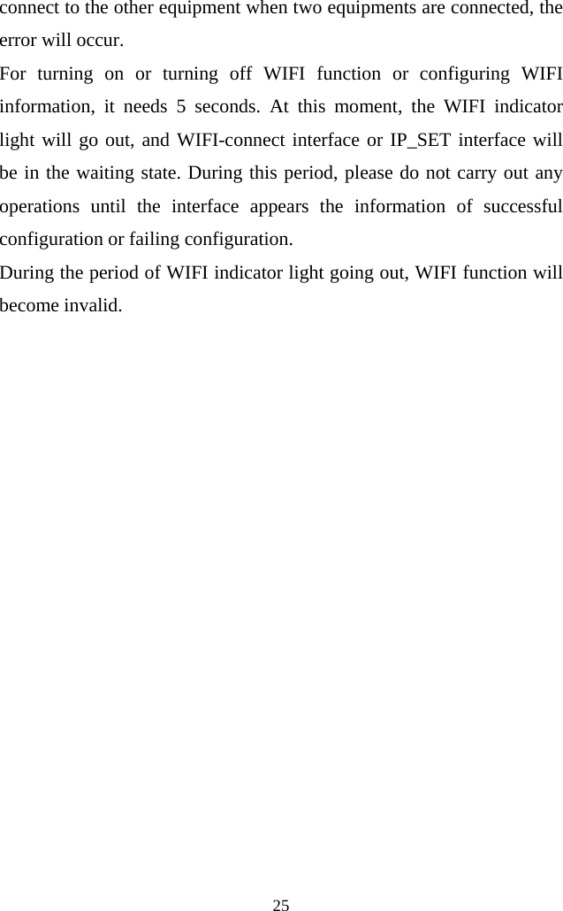  25  connect to the other equipment when two equipments are connected, the error will occur.   For turning on or turning off WIFI function or configuring WIFI information, it needs 5 seconds. At this moment, the WIFI indicator light will go out, and WIFI-connect interface or IP_SET interface will be in the waiting state. During this period, please do not carry out any operations until the interface appears the information of successful configuration or failing configuration. During the period of WIFI indicator light going out, WIFI function will become invalid.               