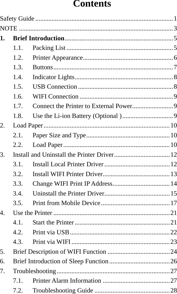  Contents Safety Guide .................................................................................... 1 NOTE .............................................................................................. 3 1. Brief Introduction .................................................................. 5 1.1. Packing List ................................................................. 5 1.2. Printer Appearance ....................................................... 6 1.3. Buttons ......................................................................... 7 1.4. Indicator Lights ............................................................ 8 1.5. USB Connection .......................................................... 8 1.6. WIFI Connection ......................................................... 9 1.7. Connect the Printer to External Power ......................... 9 1.8. Use the Li-ion Battery (Optional ) ............................... 9 2. Load Paper ............................................................................. 10 2.1. Paper Size and Type ................................................... 10 2.2. Load Paper ................................................................. 10 3. Install and Uninstall the Printer Driver .................................. 12 3.1. Install Local Printer Driver ........................................ 12 3.2. Install WIFI Printer Driver ......................................... 13 3.3. Change WIFI Print IP Address ................................... 14 3.4. Uninstall the Printer Driver ........................................ 15 3.5. Print from Mobile Device .......................................... 17 4. Use the Printer ....................................................................... 21 4.1. Start the Printer .......................................................... 21 4.2. Print via USB ............................................................. 22 4.3. Print via WIFI ............................................................ 23 5. Brief Description of WIFI Function ...................................... 24 6. Brief Introduction of Sleep Function ..................................... 26 7. Troubleshooting ..................................................................... 27 7.1. Printer Alarm Information ......................................... 27 7.2. Troubleshooting Guide .............................................. 28 