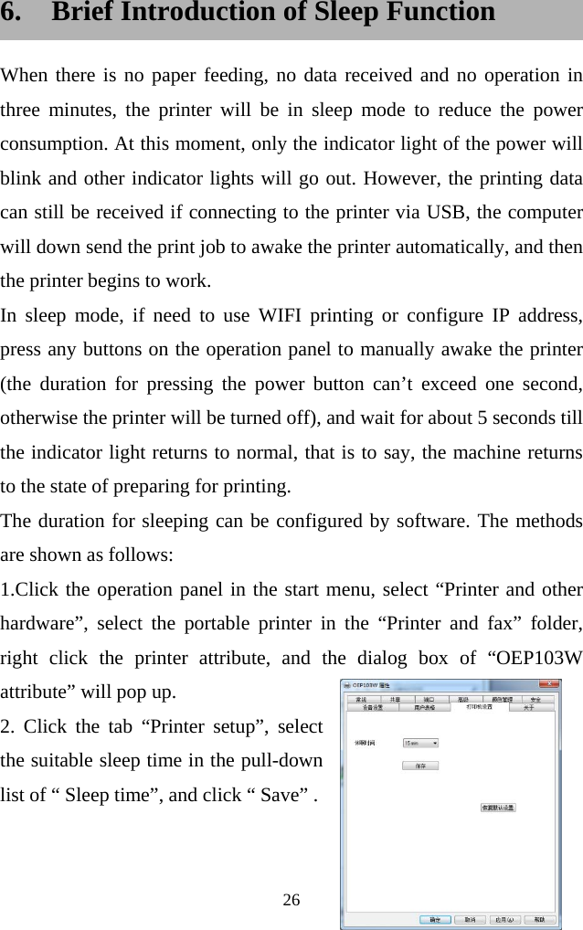  26   6. Brief Introduction of Sleep Function When there is no paper feeding, no data received and no operation in three minutes, the printer will be in sleep mode to reduce the power consumption. At this moment, only the indicator light of the power will blink and other indicator lights will go out. However, the printing data can still be received if connecting to the printer via USB, the computer will down send the print job to awake the printer automatically, and then the printer begins to work. In sleep mode, if need to use WIFI printing or configure IP address, press any buttons on the operation panel to manually awake the printer (the duration for pressing the power button can’t exceed one second, otherwise the printer will be turned off), and wait for about 5 seconds till the indicator light returns to normal, that is to say, the machine returns to the state of preparing for printing. The duration for sleeping can be configured by software. The methods are shown as follows: 1.Click the operation panel in the start menu, select “Printer and other hardware”, select the portable printer in the “Printer and fax” folder, right click the printer attribute, and the dialog box of “OEP103W attribute” will pop up. 2. Click the tab “Printer setup”, select the suitable sleep time in the pull-down list of “ Sleep time”, and click “ Save” .   