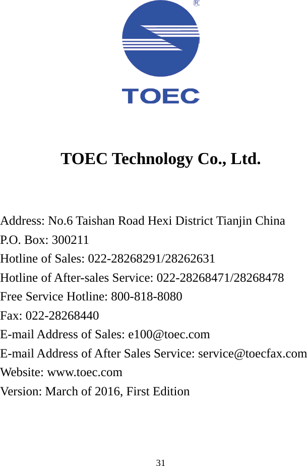  31     TOEC Technology Co., Ltd.    Address: No.6 Taishan Road Hexi District Tianjin China P.O. Box: 300211 Hotline of Sales: 022-28268291/28262631 Hotline of After-sales Service: 022-28268471/28268478 Free Service Hotline: 800-818-8080 Fax: 022-28268440 E-mail Address of Sales: e100@toec.com E-mail Address of After Sales Service: service@toecfax.com Website: www.toec.com Version: March of 2016, First Edition  