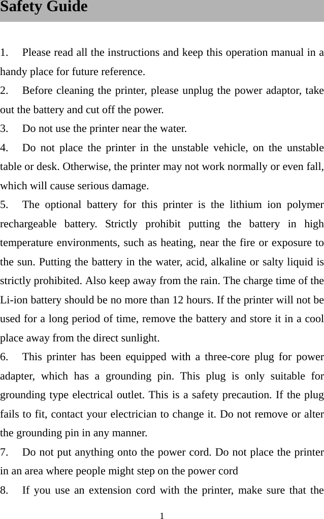  1  Safety Guide    1. Please read all the instructions and keep this operation manual in a handy place for future reference. 2. Before cleaning the printer, please unplug the power adaptor, take out the battery and cut off the power.   3. Do not use the printer near the water. 4. Do not place the printer in the unstable vehicle, on the unstable table or desk. Otherwise, the printer may not work normally or even fall, which will cause serious damage.     5. The optional battery for this printer is the lithium ion polymer rechargeable battery. Strictly prohibit putting the battery in high temperature environments, such as heating, near the fire or exposure to the sun. Putting the battery in the water, acid, alkaline or salty liquid is strictly prohibited. Also keep away from the rain. The charge time of the Li-ion battery should be no more than 12 hours. If the printer will not be used for a long period of time, remove the battery and store it in a cool place away from the direct sunlight.   6. This printer has been equipped with a three-core plug for power adapter, which has a grounding pin. This plug is only suitable for grounding type electrical outlet. This is a safety precaution. If the plug fails to fit, contact your electrician to change it. Do not remove or alter the grounding pin in any manner.   7. Do not put anything onto the power cord. Do not place the printer in an area where people might step on the power cord 8. If you use an extension cord with the printer, make sure that the 