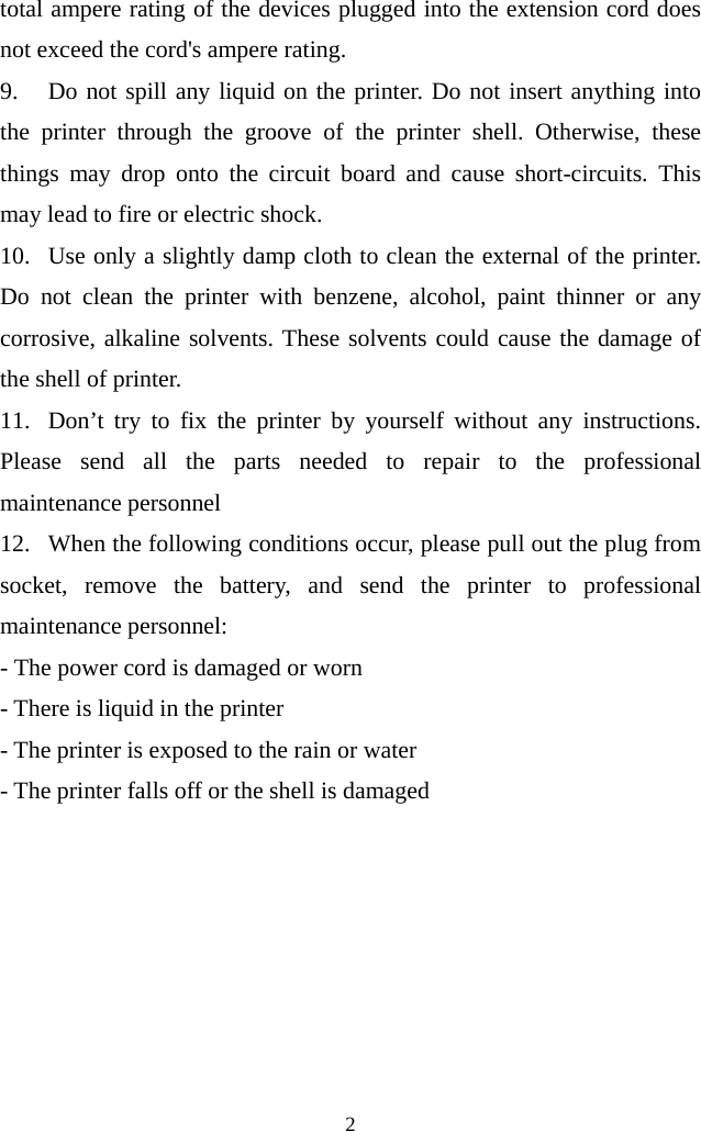  2  total ampere rating of the devices plugged into the extension cord does not exceed the cord&apos;s ampere rating. 9. Do not spill any liquid on the printer. Do not insert anything into the printer through the groove of the printer shell. Otherwise, these things may drop onto the circuit board and cause short-circuits. This may lead to fire or electric shock.   10. Use only a slightly damp cloth to clean the external of the printer. Do  not clean the printer with benzene, alcohol, paint thinner or any corrosive, alkaline solvents. These solvents could cause the damage of the shell of printer. 11. Don’t try to fix the printer by yourself without any instructions. Please send all the parts needed to repair to the professional maintenance personnel 12. When the following conditions occur, please pull out the plug from socket, remove the battery, and send the printer to professional maintenance personnel: - The power cord is damaged or worn - There is liquid in the printer - The printer is exposed to the rain or water - The printer falls off or the shell is damaged   