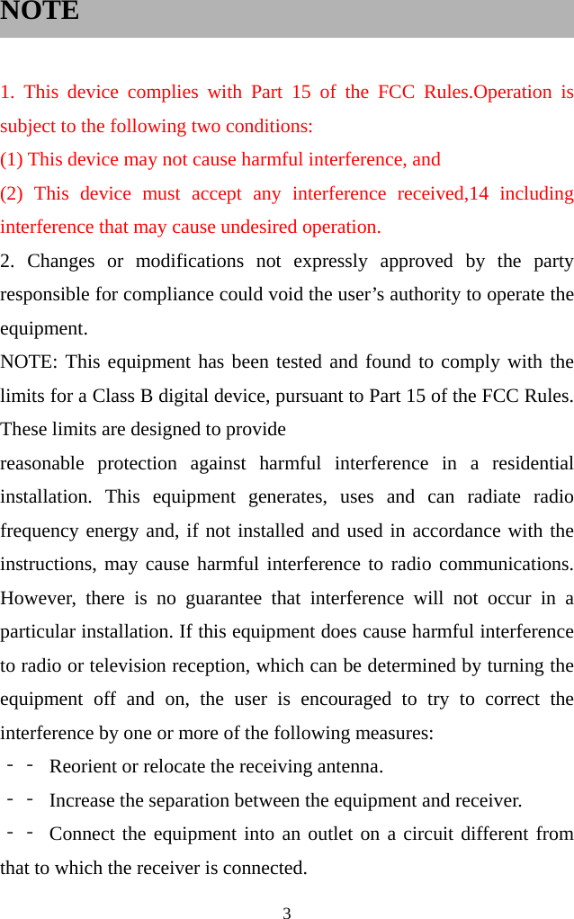  3  NOTE    1. This device complies with Part 15 of the FCC Rules.Operation is subject to the following two conditions: (1) This device may not cause harmful interference, and (2) This device must accept any interference received,14 including interference that may cause undesired operation. 2. Changes or modifications not expressly approved by the party responsible for compliance could void the user’s authority to operate the equipment. NOTE: This equipment has been tested and found to comply with the limits for a Class B digital device, pursuant to Part 15 of the FCC Rules. These limits are designed to provide reasonable protection against harmful interference in a residential installation. This equipment generates, uses and can radiate radio frequency energy and, if not installed and used in accordance with the instructions, may cause harmful interference to radio communications. However, there is no guarantee that interference will not occur in a particular installation. If this equipment does cause harmful interference to radio or television reception, which can be determined by turning the equipment off and on, the user is encouraged to try to correct the interference by one or more of the following measures: ‐‐ Reorient or relocate the receiving antenna. ‐‐ Increase the separation between the equipment and receiver. ‐‐ Connect the equipment into an outlet on a circuit different from that to which the receiver is connected. 