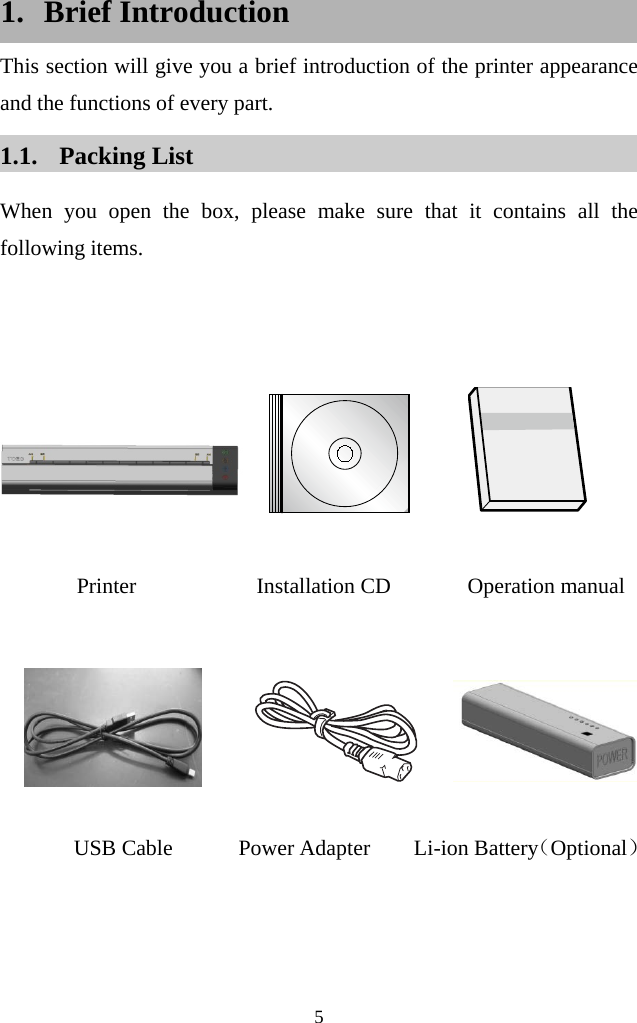  5  1. Brief Introduction This section will give you a brief introduction of the printer appearance and the functions of every part. 1.1. Packing List When you open the box, please make sure that it contains all the following items.                  Printer           Installation CD       Operation manual            USB Cable      Power Adapter    Li-ion Battery（Optional）  