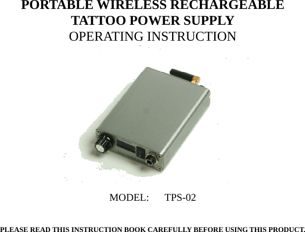 PORTABLE WIRELESS RECHARGEABLE TATTOO POWER SUPPLY OPERATING INSTRUCTION         PLEASE READ THIS INSTRUCTION BOOK CAREFULLY BEFORE USING THIS PRODUCT.  MODEL:   TPS-02   