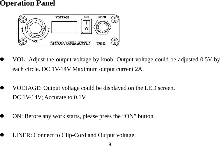 Operation Panel z VOL: Adj t the output voltage by knob. Output voltage could be adjusted 0.5V by each circle. DC 1V-14V Maxim  2A.  VOLTAGE: Output voltage could be displayed on the LED screen.   DC 1V-14V; Accurate to 0.1V.  ON: Before any work starts, please press the “ON” button.        usum output current z z z LINER: Connect to Clip-Cord and Output voltage.  9