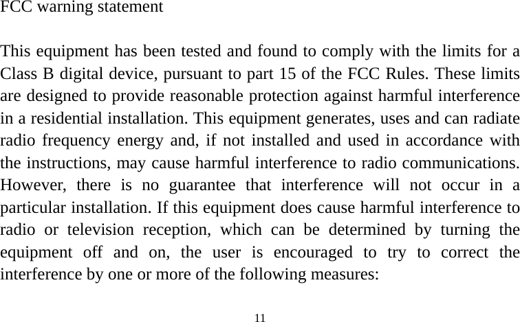  FCC warning statement his equipment has been tested and found to comply with the limits for a lass B digital device, pursuant to part 15 of the FCC Rules. These limits re designed to provide reasonable protection against harmful interference n a residential installation. This equipment generates, uses and can radiate lled and used in accordance with he instructions, may cause harmful interference to radio communications. not occur in a rti ful interference to di h can be determined by turning the ui raged to try to correct the nterference by one or more of the following measures:  TCairadio frequency energy and, if not instatHowever, there is no guarantee that interference will a cular installation. If this equipment does cause harmpra o or television reception, whicq pment off and on, the user is encouei  11