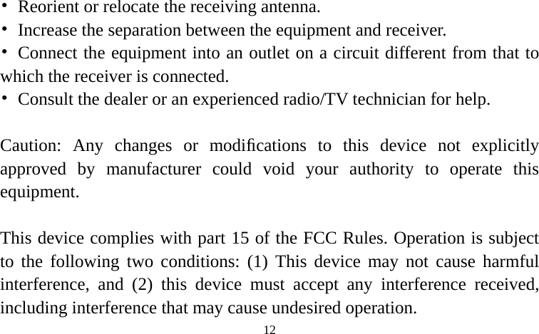  •  Reorient or relocate th  Increase the separation between the equipme receiving antenna. ent and receiver. ••  Connect the equipment into an outlet on a circuit different from that to which the receiver is connected. •  Consult the dealer or an experienced radio/TV technician for help.  Caution: Any changes or modiﬁcations to this device not explicitly approved by manufacturer could void your authority to operate this equipment.  This device complies with part 15 of the FCC Rules. Operation is subject to the following two conditions: (1) This device may not cause harmful interference, and (2) this device must accept any interference received, ncluding interference that may cause undesired operation. i 12