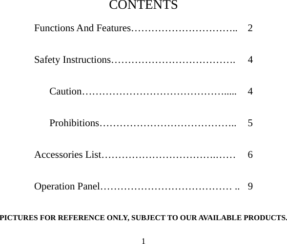 CONTENTS Functions And Features ……………………..  2 Safety Instructions…… …………………….  4 Caution……………………………………..... 4 Prohibitions… …….. 5 Operation Panel………………………………… ..  9 PICTURES FOR REFERENCE ONLY, SUBJECT TO OUR AVAILABLE PRODUCTS. ……………………………………Accessories List…………………………….……  6  1