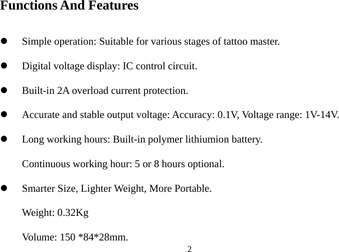 Functions And Features  z Simple opez Digital voltaz Built-in 2A overload current protection. z Accurate and stable output voltage: Accuracy: 0.1V, Voltage range: 1V-14V. z Long working hContinuous z Smarter SizeWeight: 0.32Kg Voluration: Suitable for various stages of tattoo master. ge display: IC control circuit. ours: Built-in polymer lithiumion battery. working hour: 5 or 8 hours optional. , Lighter Weight, More Portable.  2me: 150 *84*28mm. 